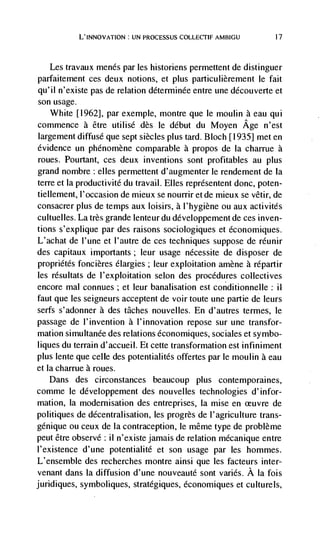 L'INNOvATION: UN PROCESSUS          AMBIGU           17




   Les travaux menés par les historiens permettent de distinguer
parfaitement ces deux notions, et plus particulièrement le fait
qu'il n'existe pas de relation déterminée entre une découverte et
son usage.
   White [1962], par exemple, montre que le moulin a eau qui
commence a être utilisé des le debut du Moyen Age n'est
largement diffuse que sept siècles plus tard. Bloch [1935] met en
evidence un phénomène comparable a propos de Ia charrue a
roues. Pourtant, ces deux inventions sont profitables au plus
grand nombre : elles permettent d'augmenter le rendement de Ia
terre et Ia productivité du travail. Elles représentent donc, poten-
tiellement, l'occasion de mieux se nourrir et de mieux se vêtir, de
consacrer plus de temps aux loisirs, a l'hygiene ou aux activités
cultuelles. La très grande lenteur du developpement de ces inven-
tions s'explique par des raisons sociologiques et économiques.
L'achat de l'une et I'autre de ces techniques suppose de réunir
des capitaux importants; leur usage nécessite de disposer de
proprietés foncières élargies; leur exploitation amène a répartir
les résultats de I'exploitation selon des procedures collectives
encore ma! connues ; et leur banalisation est conditionnelle ii
faut que Ies seigneurs acceptent de voir toute une partie de leurs
serfs s'adonner a des tâches nouvelles. En d'autres ternhes, le
passage de l'invention a l'innovation repose sur une transfor-
mation simultanée des relations économiques, sociales et symbo-
liques du terrain d'accueil. Et cette transformation est infiniment
plus tente que celle des potentialités offertes par le moulin a eau
et Ia charrue a roues.
   Dans des circonstances beaucoup plus contemporai nes,
comme le développement des nouvelles technologies d'infor-
mation, Ia modernisation des entreprises, Ia mise en             de
politiques de décentralisation, les progrès de l'agriculture trans-
génique ou ceux de Ia contraception, le même type de problème
peut être observe : il n'existe jamais de relation mécanique entre
l'existence d'une potentialité et son usage par les hommes.
L'ensemble des recherches montre ainsi que les facteurs inter-
venant dans Ia diffusion d'une nouveauté sont varies. A Ia fois
juridiques, symboliques, stratégiques, économiques et culturels,
 