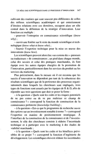 LE ROLE DES SCIENTIFIQLJES DANS LE PROCESSUS D'INNOVATION   147




cultivant des routines qui sont souvent peu différentes de celles
des milieux scientifiques académiques et qui entretiennent
d'étrojtes relations avec ces dernières, occupent alors un role
central dans la definition de Ia stratégie d'innovation. Leur
fonction est multiple:
   — pourvoir I'entreprise en connaissance scientifique (know

why);
   — ouvrir une fenêtre sur le reste du monde scientifique et tech-

nologique (know what et know who);
   — fournir l'expertise technique pour Ia mise en              des
innovations (know how).
   Les scientifiques peuvent alors être vus comme des << passeurs
ou traducteurs >> de connaissances ; un pied dans chaque monde,
celui des savoirs et celui des pratiques marchandes, its font
équipe avec les autres équipes chargées de Ia promotion de
l'innovation, particulièrement dans les services du produit ou les
services du marketing.
   Plus précisément, dans Ia mesure oii il est reconnu que les
succès d'innovation ne dependent pas tant de ta robustesse des
résultats scientifiques que de Ia pertinence des processus organi-
sationnels dans lesquels les chercheurs sont impliqués, trois
types de fonctions sont assures par les équipes de R & D, afin de
répondre aux trois questions que doit se poser Ia firme:
   — a Ia question << Quels sont les coiIts et les risques potentiels

de ne pas entrer ou de ne pas maItriser ce champ de
connaissance?>> correspond Ia fonction de construction de Ia
connaissance pertinente (knowledge building);
    — a Ia question << Est-ce que le programme de recherche ouvre

des options sur un investissement rentable a terme ? >> correspond
l'expertise en matière de positionnement stratégique. A
I'interface de Ia construction de Ia connaissance et de l'investis-
sement, le role des chercheurs consiste a réduire I'incertitude
technique et a participer avec le marketing a des etudes de
viabilité marchande;
   — a Ia question         sont les coilts et les bénéf ices prévi-
sibles de ce projet    colTespond Ia fonction d'ingénierie du
développement. Les scientifiques doivent réduire les incertitudes
 
