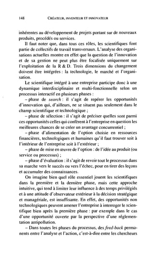 148                 CREATEuR, INVENTEUR El INNOVATEUR



inhérentes au développement de projets portant sur de nouveaux
produits, procddés ou services.
      II faut noter que, dans tous ces roles, les scientifiques font
partie de collectifs de travail transversaux. L'analyse des organi-
sations actuelles montre en effet que Ia question de l'innovation
et de sa gestion ne peut plus être foca(isée uniquement sur
l'exploitation de Ia R & D. Trois dimensions du changement
doivent être intégrées: Ia technologie, le marché et l'organi-
sation.
      Le scientifique intégrd a une entreprise participe donc a une
dynamique interdisciplinaire et multi-fonctionnelle selon un
processus interactif en plusieurs phases:
      —   phase   de search:   il   s'agit de repérer les opportunitds
d'innovation qui, d'ailleurs, ne se situent pas seulernent dans le
champ scientifique et technologique
    — phase de selection : ii s'agit de préciser queues sont parmi

ces opportunites celles qui confèrent a l'entreprise en question les
meilleures chances de se créer un avantage concurrentiel;
      —   phase   d'alimentation de l'option choisie en ressources
financières, technologiques et humaines qu'il faut trouver soit a
l'intérieur de l'entreprise soit a l'extérieur
    — phase de mise en euvre de l'option : de l'idée an produit (on

service ou processus)
    — phase d'évaluation : ii s'agit de revoir tout le processus dans

sa marche vers le succès ou vers I'échec, pour en tirer des lecons
et accumuler des connaissances.
    On imagine bien quel rOle essentiel jouent les scientifiques
dans Ia premiere et Ia dernière phase, mais cette approche
intuitive, qui tend a limiter leur influence a des temps privilégiés
et a une attitude d'observateur extérieur a Ia decision strategique
et managdriale, est insuffisante. En effet, des opportunités non
technologiques peuvent amener l'entreprise a interroger le scien-
tifique bien après la premiere phase: par exemple dans le cas
d'une opportunité ouverte par la perspective d'une réglemen-
tation antipollution.
    — Dans toutes les phases du processus, des feed           perma-
nents entre l'analyse et l'action, c'est-à-dire entre les chercheurs
 