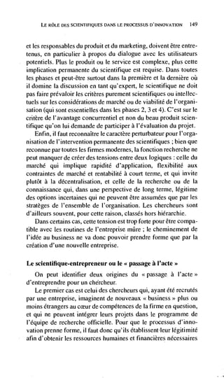 LE ROLE DES SCIENTIFIQUES DANS LE PROCESSUS D'INNOVATION   149




et   les responsables du produit et du marketing, doivent être entre-
tenus, en particulier a propos du dialogue avec les utilisateurs
potentiels. Plus le produit ou le service est cornplexe, plus cette
implication permanente du scientifique est requise. Dans toutes
les phases et peut-être surtout dans Ia premiere et Ia dernière
ii domine Ia discussion en tant qu'expert, le scientifique ne doit
pas faire prdvaloir les critères purement scientifiques ou intellec-
tuels sur les considerations de marché ou de viabilité de l'organi-
sation (qui sont essentielles dans les phases 2, 3 et 4). C'est sur le
critère de I' avantage concurrentiel et non du beau produit scien-
tifique qu'on lui demande de participer a l'évaluation du projet.
    Enfin, ii faut reconnaItre le caractère perturbateur pour I'orga-
nisation de l'intervention permanente des scientifiques ; bien que
reconnue par toutes les firmes modernes, Ia fonction recherche ne
peut manquer de créer des tensions entre deux logiques celle du
marché qui implique rapidité d'application, flexibilité aux
contraintes de rnarché et rentabilité a court terme, et qui invite
plutôt a Ia décentralisation, et celle de Ia recherche ou de Ia
connaissance qui, dans une perspective de long terme, légitime
des options incertaines qui ne peuvent être assumées que par les
stratèges de l'ensemble de l'organisation. Les chercheurs sont
d'ailleurs souvent, pour cette raison, classes hors hiérarchie.
    Dans certains cas, cette tension est trop forte pour être compa-
tible avec les routines de I'entreprise miIre ; le cheminement de
I'idée au business ne va donc pouvoir prendre forme que par la
creation d'une nouvelle entreprise.

Le scientifique-entrepreneur ou Ic <<passage a l'acte>>
     On peut identifier deux origines du <<passage a
d'entreprendre pour un chércheur.
    Le premier cas est celui des chercheurs qui, ayant été recrutés
par une entreprise, imaginent de nouveaux <<business>> plus ou
moms étrangers au cceur de compétences de Ia firme en question,
et qui ne peuvent intégrer leurs projets dans le programme de
I'équipe de recherche officielle. Pour que le processus d'inno-
vation prenne forme, ii faut donc qu'ils établissentieur legitimité
afin d'obtenir les ressources humaines et financières nécessaires
 