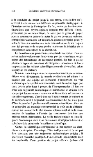 150             CREATEUR, INVENTEUR ET INNOVATEUR



a   Ia conduite du projet jusqu'à son terme, c'est-à-dire qu'il
arrivent a convaincre les différents responsable stratégiques, a
I'intérieur même de l'entreprise. En fait, toutes ces barrières tant
financières que psychologiques rendent très difficile l'intra-
preneuriat par un scientifique, de sorte que ce genre de projet
pousse souvent ce dernier a sauter le pas en devenant vrairnent
entrepreneur autonome ; d'ailleurs, la grande entreprise peut l'y
aider de diverses rnanières car cette externalisation de ses risques
peut Iui permettre de ne pas perdre totalement le bénétice de Ia
competence innovatrice de ce chercheur.
   Le deuxième cas, plus connu, est celui de Ia creation d'entre-
prises technologiquement innovantes par des chercheurs origi-
naires des laboratoires de recherche publics. En fait, ii existe
plusieurs types de creations d'entreprises innovantes et leurs
rapports avec les milieux scientifiques sont très diversifies, selon
les pays et les secteurs.
    Si on ne traite ici que de celles qui ont été créées par un scien-
tifique venu directement du monde acadérnique (si même ii a
transité par une équipe de recherche d'entreprise), on voit
aisément que les problèmes rencontrés sont du même type que
ceux décrits plus haut a propos de l'intrapreneuriat: ii faut se
créer une légitimite économique et marchande, et drainer vers
son projet les ressources humaines et firiancières nécessaires a
son développement, c'est-à-dire qu'il faut changer de culture et
de comportement a l'egard de Ia connaissance. Le but n'est plus
d'être le premier a publier une découverte scientifique ; ii est de
se construire un avantage concurrentiel de coilt ou de différen-
ciation sur un marché le plus souvent international, et oü Ia cons-
truction de barrières a I'entrée des concurrents doit être une
preoccupation permanente. La veille technologique et I'inteUi-
gence économique dans leurs dimensions stratégiques doivent se
substituer a Ia culture de I'excellence scientifique.
   Certes, le scientifique-entrepreneur a, par rapport au cher-
cheur d'entreprise, l'avantage d'être indépendant et de ne pas
être contraint par une trajectoire technologique precise;            ii
souffre en revanche, au depart, d'une solitude incompatible avec
les impératifs d'une gestion de projet efficace (même s'il
 