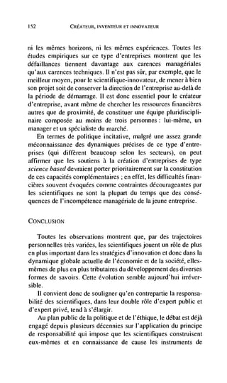 152              CREATEUR, INVENTEUR ET INNOVATEUR



ni les mêmes horizons, ni les mêmes experiences. Toutes les
etudes empiriques sur ce type d'entreprises montrent que les
défal Ilances tiennent davantage aux carences managériales
qu'aux carences techniques. II n'est pas sCr, par exemple, que le
meilleur moyen, pour le scientifique-innovateur, de mener a bien
son projet soit de conserver Ia direction de l'entreprise au-delà de
Ia période de démarrage. 11 est donc essentiel pour le créateur
d'entreprise, avant même de chercher les ressources financières
autres que de proximité, de constituer une équipe pluridiscipli-
naire composée au moms de trois personnes: lui-même, un
manager et un spécialiste du marché.
  En ternies de politique incitative, malgré une assez grande
méconnaissance des dynamiques précises de ce type d'entre-
prises (qui different beaucoup selon les secteurs), on peut
affirmer que Ies soutiens a Ia creation d'entreprises de type
science based devraient porter prioritairement sur la constitution
de ces capacités complémentaires ; en effet, les difficultés finan-
cières souvent évoquées comme contraintes decourageantes par
les scientifiques ne sont Ia plupart du temps que des consé-
quences de I'incompétence managériale de lajeune entreprise.

CONCLUSION

      Toutes les observations montrent que, par des trajectoires
personnelles très variées, les scientifiques jouent un role de plus
en plus important dans les strategies d'innovation et donc dans Ia
dynamique globale actuelle de l'économie et de Ia société, elles-
mêmes de plus en plus tributaires du developpement des diverses
formes de savoirs. Cette evolution semble aujourd'hui irréver-
sible.
    II convient donc de souligner qu'en contrepartie Ia responsa-
bilité des scientifiques, dans leur double role d'expert public et
d'expert privé, tend a s'élargir.
    Au plan public de Ia politique et de l'ethique, le débat est déjà
engage depuis plusieurs décennies sur l'application du principe
de responsabilité qui impose que les scientifiques construisent
eux-mêmes et en connaissance de cause les instruments de
 