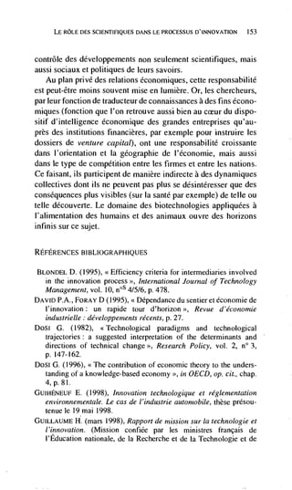 LE ROLE DES SCIENTIFIQUES DANS LE PROCESSUS                 153



contrôle des ddveloppements non seulement scientifiques, mais
aussi sociaux et politiques de leurs savoirs.
    Au plan privé des relations dconomiques, cette responsabilitd
est peut-être moms souvent mise en lumière. Or, les chercheurs,
par leur fonction de traducteur de connaissances a des fins écono-
miques (fonction que l'on retrouve aussi bien au         du dispo-
sitif d' intelligence économique des grandes entreprises qu'au-
près des institutions financières, par exemple pour instruire les
dossiers de venture capital), ont une responsabilité croissante
dans l'orientation et la gdographie de l'dconomie, mais aussi
dans le type de competition entre les firmes et entre les nations.
Ce faisant, its participent de manière indirecte a des dynamiques
collectives dont us ne peuvent pas plus se désintdresser que des
consequences plus visibles (sur Ia sante par exemple) de telle ou
telle découverte. Le domaine des biotechnologies appliquées a
l'alimentation des humains et des animaux ouvre des horizons
infinis sur ce sujet.


REFERENCES BIBLIOGRAPHIQUES

BLONDEL D. (1995), <Efficiency criteria for intermediaries involved
  in the innovation process International Journal of Technology
  Management, vol. 10, n0S 4/5/6, P. 478.
DAVID P.A., FORAY D (1995), <<              du sentier et economic de
  l'innovation: un rapide tour d'horizon '>, Revue d'économie
  industrielle développements récents, p. 27.
Dosi G. (1982), <<Technological paradigms and technological
  trajectories : a suggested interpretation of the determinants and
  directions of technical change >>, Research Policy, vol. 2, n° 3,
  p. 147-162.
Dosi G. (1996), <<The contribution of economic theory to the unders-
  tanding of a knowledge-based economy >>, in OECD, op. cit., chap.
     P. 81.
GUIHENEUF E. (1998), Innovation technologique et reglementation
  environnernentale. Le cas de l'industrie automobile, these prdsou-
  tenue le l9mai 1998.
GUILLAUME H. (mars 1998), Rapport de mission sur Ia technologie et
  l'innovation. (Mission confiée par les ministres francais de
  l'Education nationale, de Ia Recherche et de Ia Technologie et de
 