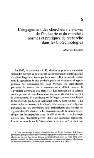 6

        L'engagement des chercheurs vis-à-vis
                 de l'industrie et du marché:
             normes et pratiques de recherche
                     dans les biotechnologies
                                                                    Maurice Gassier




    En 1942, le sociologue R. K. Merton propose une caractéri-
sation des normes culturelles de la comrnunauté scientifique qui
s'avèrent Jargement incompatibles avec celles du monde indus-
triel. L'opposition Ia plus évidente porte sur les normes d'appro-
priatlon des connaissances. Pour Merton, les scientifiques
partagent Ia norme du                            défini comme la
<<propriete commune des biens>> <<Les résultats de Ia science
sont le produit de la collaboration sociale et us sont transférés a
Ia communauté. us constituent un heritage commun dans tequel
La propriéte du producteur individuel est fortement limitée'. >> Le
statut de bien commun de Ia science et les normes de divulgation
partagées par les chercheurs sont antithétiques des normes en
vigueur dans J'industrie : <<Le communisme de Ia morale scien-
tifique est incompatible avec Ia definition de Ia technologie
comme une "propriété privée" dans une économie capitaliste.
Les écrits actuels sur Ia "frustration de Ia science" ne font que


    I Dans son ouvrage Scientific Knowledge and its Social Proble,ns. J.-R. Ravetz
[19711 souligne egalenient Ia particularité de Ia propriété intelleccuelle attribuée aux cher-
cheurs, qui ne peut étre aliénée comme une propriété ordinaire. Du reste, cette appro-
priation, modérée ou faible, suppose Ia publication: La propriété advieni a l'existence
en devenant accessible a l'utilisation par d'autres >' (chapitre 8, p. 245).
 