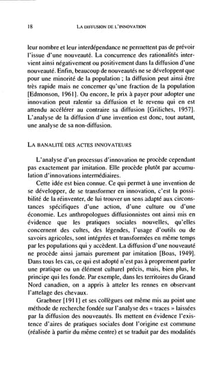 18                 LA DIFFUSION DE L'INNOVATION



leur nombre et leur interddpendance ne permettent pas de prévoir
l'issue d'une nouveauté. La concurrence des rationalités inter-
vient ainsi négativement ou positivement dans Ia diffusion d'une
nouveautd. Enfin, beaucoup de nouveautés ne se développent que
pour une minorité de la population ; Ia diffusion peut ainsi être
très rapide mais ne concerner qu'une fraction de Ia population
[Edmonson, 1961]. Ou encore, le prix a payer pour adopter une
innovation peut ralentir sa diffusion et Ic revenu qui en est
attendu accélérer au contraire sa diffusion [Griliches, 1957].
L'analyse de Ia diffusion d'une invention est donc, tout autant,
une analyse de sa non-diffusion.

LA BANAL1TE DES ACTES INNOVATEURS

    L'analyse d'un processus d'innovation ne procède cependant
pas exactement par imitation. EUe procède plutôt par accumu-
lation d'innovations intermédiaires.
    Cette idde est bien connue. Ce qui permet a une invention de
se développer, de se transformer en innovation, c'est Ia possi-
bilité de Ia rdinventer, de lui trouver un sens adapté aux circons-
tances specifiques d'une action, d'une culture ou d'une
économie. Les anthropologues diffusionnistes out ainsi mis en
evidence que les pratiques sociales nouvelles, qu'elles
concernent des cultes, des légendes, l'usage d'outils ou de
savoirs agricoles, sont intégrées et transformées en même temps
par les populations qui y accèdent. La diffusion d'une nouveauté
ne procède ainsi jamais purement par imitation [Boas, 1949].
Dans tous les cas, ce qui est adopté n'est pas a proprement parler
une pratique ou un élément culturel précis, mais, bien plus, le
principe qui les fonde. Par exemple, dans les territoires du Grand
Nord canadien, on a appris a atteler les rennes en observant
I'attelage des chevaux.
    Graebner [1911] et ses collegues ont même mis au point une
méthode de recherche fondée sur I'analyse des << traces laissées
                                                         >>


par Ia diffusion des nouveautés. Ils mettent en evidence I'exis-
tence d'aires de pratiques sociales dont l'origine est commune
(réalisée a partir du même centre) et se traduit par des modalités
 