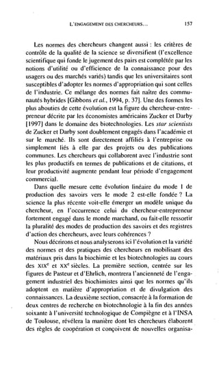 L'ENGAGEMENT DES CHERCHEURS...                 157




   Les normes des chercheurs changent aussi: les critères de
contrôle de la qualite de Ia science se diversifient (l'excellence
scientifique qui fonde lejugement des pairs est complétée par les
notions d'utilitd ou d'efficience de Ia connaissance pour des
usagers ou des marches varies) tandis que les universitaires sont
susceptibles d'adopter les normes d'appropriation qui sont celles
de l'industrie. Ce mélange des normes fait naItre des commu-
nautds hybrides [Gibbons eta!., 1994, p. 37]. Une des formes les
plus abouties de cette evolution est Ia figure du chercheur-entre-
preneur décrite par les dconomistes amdricains Zucker et Darby
[1997] dans le domaine des biotechnologies. Les star scientists
de Zucker et Darby sont doublement engages dans l'acaddmie et
sur le marché. us sont directement affiliés a l'entreprise ou
simplement lids a elle par des projets ou des publications
communes. Les chercheurs qui collaborent avec l'industrie sont
les plus productifs en termes de publications et de citations, et
leur productivité augmente pendant leur pdriode d'engagement
commercial.
    Dans queue mesure cette evolution linéaire du mode I de
production des savoirs vers le mode 2 est-elle fondde ? La
science Ia plus rdcente voit-elle dmerger un modèle unique du
chercheur, en 1 'occurrence celui du chercheur-entrepreneur
fortement engage dans le monde marchand, ou fait-elle ressortir
Ia pluralitd des modes de production des savoirs et des registres
d'action des chercheurs, avec leurs cohérences?
   Nous ddcrirons et nous analyserons ici l'dvolution et Ia varidtd
des normes et des pratiques des chercheurs en mobilisant des
matdriaux pris dans Ia biochimie et les biotechnologies au cours
des XIXe et XXe siècles. La premiere section, centrée sur les
figures de Pasteur et d'Ehrlich, montrera l'ancienneté de l'enga-
gement industriel des biochimistes ainsi que les normes qu'ils
adoptent en matière d'appropriation et de divulgation des
connaissances. La deuxième section, consacrde a Ia formation de
deux centres de recherche en biotechnologie a Ia fin des anndes
soixante a I'universitd technologique de Compiègne et a I'INSA
de Toulouse, révélera la manière dont les chercheurs dlaborent
des regles de cooperation et concoivent de nouvelles organisa-
 