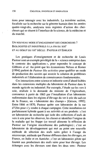 158               CREATEUR, INVENTEUR ET INNOVATEUR



tions pour interagir avec les industriels. La troisième section,
focalisée sur Ia recherche sur le génome humain dans les années
quatre-vingt-dix, analysera trois registres d'action des cher-
cheurs qui se situent a l'interface de Ia science, de Ia médecine et
du marché.


UN NOUVEAU MODE D'ENGAGEMENT DES CI-IERCHEURS?
BIOLOGISTES ET INDUSTRIELS A LA FIN DU XIXe
ET AU DEBUT DU XXe SIÈCLE : PASTEUR ET EHRLICH


      Les   pratiques d'enseignement et de recherche de Louis
Pasteur sont un exemple privilégie de la << science entreprise dans
le contexte des applications >>, pour reprendre le concept de
Gibbons et a!. Au point que les économistes Nelson et Romer
[1994] parlent de Pasteur like activities pour qualifier un mode
de production des savoirs qui associe Ia solution de problèmes
industriels et I' elaboration de connaissances fondamentales.
   Ces interactions entre science et industrie sont d'abord lisibles
dans les extensions multiples du laboratoire de Pasteur dans le
monde agricole ou industriel. Par exemple, l'étude sur les         a
soie, réalisée a Ia demande du ministre de I'Agriculture,
commence a partir de 1865 par l'instaUation d,'un laboratoire
rudimentaire dans les regions d'Elevage du ver a sole du sud-est
de Ia France, un                  des champs>> [Geison, 1995].
Entre 1866 et 1870, Pasteur quitte son laboratoire de Ia rue
d'Ulm pour s'y rendre a chaque campagne. Cette installation est
parfaitement hybride quant a ses activités et ses produits: c'est
un laboratoire de recherche qui isole des collections              de
vers a soie pour les observer, les classer et identifier I'origine de
Ia maladie qui les frappe (ce travail alimente Ia réflexion de
Pasteur sur I'origine microbienne des pathologies) ; c'est un
laboratoire de développement qui met au point une nouvelle
méthode de selection des ceufs sains grace a l'usage du
microscope, méthode que Pasteur diffusera dans les elevages, en
France, en Italie et en Autriche; c'est un laboratoire pilote qui
fournit aux producteurs des ceufs sains pour leur élevage. Les
échanges avec les éieveurs sont dans les deux sens: Pasteur
 