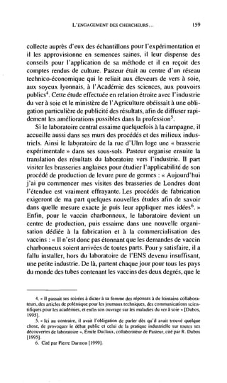 L' ENGAGEMENT DES CHERCHEURS...                                159




collecte auprès d'eux des échantillons pour l'expérirnentation et
ii les approvisionne en semences saines, ii leur dispense des
conseils pour l'application de sa méthode et ii en recoit des
comptes rendus de culture. Pasteur était au centre d'un réseau
technico-economique qui le reliait aux éleveurs de vers a soie,
aux soyeux lyonnais, a l'Académie des sciences, aux pouvoirs
publics4. Cette étude effectuée en relation étroite avec l'industrie
du ver a sole et le ministère de l'Agriculture obéissait a une obli-
gation particulière de publicité des résultats, afin de diffuser rapi-
dement les ameliorations possibles dans Ia profession5.
   Si le laboratoire central essaime quelquefois a [a campagne, ii
accueille aussi dans ses murs des procédés et des milieux indus-
triels. Ainsi le laboratoire de Ia rue d'Ulm loge une
                   dans ses sous-sols. Pasteur organise ensuite Ia
translation des résultats du laboratoire vers l'industrie. II part
visiter les brasseries anglaises pour étudier l'applicabilité de son
procédé de production de levure pure de germes : <<Aujourd'hui
j'ai Pu commencer mes visites des brasseries de Londres dont
l'étendue est vraiment effrayante. Les procédés de fabrication
exigeront de ma part quelques nouvelles etudes afin de savoir
dans queue mesure exacte je puis leur appliquer mes idées6.>>
Enfin, pour le vaccin charbonneux, le laboratoire devient un
centre de production, puis essaime dans une nouvelle organi-
sation dédiée a Ia fabrication et a Ia commercialisation des
vaccins : II n'est donc pas étonnant que tes dernandes de vaccin
             <<


charbonneux soient arrivées de toutes parts. Pour y satisfaire, il a
fallu installer, hors du laboratoire de I'ENS devenu insuffisant,
une petite industrie. De là, patient chaque jour pour tous les pays
du monde des tubes contenant les vaccins des deux degres, que le


     4. << II passait ses soirees a dicter a sa femme des réponses a de lointains collabora-
teurs, des articles de polCrnique pour les journaux techniques, des communications scien-
tifiques pour les academies, et enfin son ouvrage sur les maladies du vera sole" [Dubos,
1995].
    5. Ici au contraire, ii avait I'obligation de parler des qu'il avait trouvé quelque
chose, de provoquel le dCbat public et celui de Ia pratique industnelle sur toutes ses
découvertes de laboratoire    Emile Duclaux, collaboratcur de Pasteur, cite par R. Dubos
[1995].
    6. Cite par Pierre Darmon [1999].
 