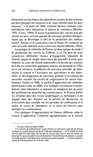 160                  CREATEUR, INVENTEUR ET INNOVATEUR




laboratoire envoie franco aux agriculteurs au prix de dix centimes
pas dose destinée aux moutons et de vingt centimes pour les gros
animaux7.>> A partir de 1888, I'Institut Pasteur continue cette
hybridation entre laboratoire et maison de commerce [Moulin,
1993 ; Lowy, 1994]. B assure la production des vaccins puis des
serums en série, soit une gamme de nouveaux produits thérapeu-
tiques qui se developpe a côté de Ia production des médica-
ments8. Pasteur et les pastoriens sont en France les créateurs de
cette nouvelle industrie et de cc nouveau marché [Moulin, 1993].
      La pratique de recherche de Pasteur est donc typique du mode 2
de production des savoirs de Gibbons et a!. On peut du reste
caractériser différentes formes d'engagement industriel de
Pasteur, depuis Ia simple observation des procédés d'usine pour
é(aborer un cours de chimie industrielle a Ia faculté des sciences
de Lilie, les recherches appliquées Iancées ala demande de I'Etat
ou a son initiative, Ia diffusion de nouveaux procédCs de fabri-
cation, le conseil et l'assistance aux agriculteurs et aux indus-
triels, Ic développement de nouveaux produits et Ia creation de
nouvelles sociétés (Ia société de vulgarisation du vaccin char-
bonneux fondée en 1886, Ia société d'application des méthodes
pastoriennes créée en 1896). Ces multiples circulations et hybri-
dations entre laboratoire et industrie ne manquent pas de poser
des problèmes de propriété des connaissances. Si Pasteur public
ses résultats dans des revues académiques ou techniques, ii est
engage dans des disputes sur Ia priorité de découverte ou
d'invention (par exemple sur les procédés de vinification) et II
utilise Ic secret de laboratoire ou le droit des brevets pour
protéger ses connaissances.
   Les pratiques d'appropriation de Pasteur different scion le
secteur d' application, 1' industrie agroalimentai re ou Ic secteur


     7. Cite par Salomont-Bayet (19861.
     8. La mission de production de l'institut Pasteur est clairement exprimee par Pasteur
a propos du remede propose par Koch, finalement abandonné:            Si le reméde de Koch
avait pu guérir Ia tuberculose qui fait (ant de victimes dans tous les pays du monde, nul
doute que les pouvoirs publics eussent demandé a 1' Institut Pasteur de preparer cc remède
en grande quantité. Nos Jaboratoires actuels auraient dQ s'agraiidir... conseil d'adminis-
tration de I' Institut Pasteur du 18 fCvrier 1891.
 