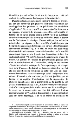 L'ENGAGEMENT DES CHERCHEURS...                                 161




biomedical (Ce qui reflète             Ia loi sur les brevets de 1844 qui
excluait les médicaments du champ de Ia brevetabilité).
   Dans le secteur agroalimentaire, Pasteur a déposé six brevets,
qui ont été complétés par plusieurs certificats d'addition qui
développaient les procédés et en précisaient les conditions
d'application9. Ces brevets se réf'erent aux savoir-faire industriels
en vigueur, proposent de nouveaux procédés expérimentés en
laboratoire ou a plus grande échelle et font valoir les avantages
technico-économiques des nouvelles méthodes. Dans le brevet
sur Ia fabrication du vinaigre, Pasteur critique les méthodes
industrielles en vigueur (<< Les procédés d'acidification par
I'emploi des copeaux de hêtre reposent sur des idées theoriques
entièrement erronées10 >>), et ii met en avant les economies
resultant de l'application de La nouvelle invention <<Ce procédé
permettra de livrer, au prix de revient de dix centimes le litre, des
acides acétiques a 7 % ou 8 % d'acide. Son application n'a pas de
limites. On pourrait en I'espace de quelques jours, presque sans
frais de main-d'ceuvre ni d'installation, fabriquer des milliers
d'hectolitres d'acide acétique de force quelconque et presque
sans perte d'alcool. >> Le brevet sur Ia conservation des vms fait
état des conditions du commerce de detail des vi, qui occa-
sionne de nombreux transvasements qui sont a l'origine des alté-
rations. L'adoption du nouveau procéde est justifiée par sa
facilité et sa rapidité d'application, par la suppression de
plusieurs operations et par Ia preservation de Ia qualite du yin
(<<sans altérer Ia qualite du yin >>). Ces nouveaux procédés indus-
triels s'accompagnent de Ia production de savoirs scientifiques:
le brevet sur Ia conservation des vms fait référence a deux
communications a l'Académie des sciences et a une publication
dans une revue technique. Ii en va de même du brevet sur Ia


     9. Le premier brevet porte sur sur un procédé de fermentation (1857), Ic second sur
un procédé de fabrication du vinaigre (1861), le troisième sur une méthode de conser-
vation des vms (1865) ; trois brevets concernent de nouveaux procédés de fabrication et
de conservation de Ia bière (deposes entre 1871 et 1873).
     10. Certification d'addition 50359 du 12 dCcenibre 1861         au   brevet   pris Ic
9juillet 1861,   fabrication du vinaigre Ct de I'acide acCique ', délivré a M. Louis
Pasteur, directeur des etudes scientifiques a I'Ecole normale de Paris.
 