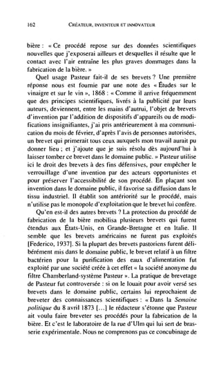162             CREATEUR, INVENTEUR El INNOVATEUR



bière: <<Ce procédé repose sur des données scientifiques
nouvelles que j'exposerai ailleurs et desquelles ii résulte que le
contact avec l'air entraIne les plus graves dommages dans Ia
fabrication de Ia bière.
        usage Pasteur fait-il de ses brevets? Une premiere
      Quel
réponse nous est fournie par une note des <<Etudes sur le
vinaigre et sur Ic yin >>, 1868: <<Comme ii arrive fréquemment
que des principes scientifiques, livrés a Ia publicité par leurs
auteurs, deviennent, entre les mains d'autrui, I'objet de brevets
d'invention par l'addition de dispositifs d'appareils ou de modi-
fications insignifiantes, j'ai pris antérieurement a ma communi-
cation du mois de février, d'après l'avis de personnes autorisées,
un brevet qui primerait tous ceux auxquels mon travail aurait Pu
donner lieu; et j'ajoute que je suis résolu des aujourd'hui a
laisser tomber cc brevet dans le doniaine public. >> Pasteur utilise
ici le droit des brevets a des fins défensives, pour enipêcher le
verrouillage d'une invention par des acteurs opportunistes et
pour preserver l'accessibilité de son procédé. En placant son
invention dans le domaine public, ii favorise sa diffusion dans Je
tissu industriel. Ii établ it son antériorité sur le procddé, mais
n'utilise pas le monopole d'exploitation que le brevet lui confère.
    Qu'en est-il des autres brevets ? La protection du procédé de
fabrication de Ia bière mobilisa plusieurs brevets qui fureiit
étendus aux Etats-Unis, en Grande-Bretagne et en italic. 11
semble que les brevets américains ne furent pas exploités
[Federico, 1937]. Si laplupart des brevets pastoriens furent deli-
bérément mis dans le domaine public, Ic brevet relatifà un filtre
bactérien pour Ia purification des eaux d'alimentation fut
exploité par une société créée a cet effet Ia société anonyme du
filtre Chamberland-système Pasteur La pratique de brevetage
de Pasteur fut controversée : Si OIl le louait pour avoir verse ses
brevets dans le domaine public, certains lui reprochaient de
breveter des connaissances scientifiques: <Dans Ia Semaine
politique du 8 avril 1873 [...} Ic rédacteur s'étonne que Pasteur
ait voulu faire breveter ses procédés pour Ia fabrication de Ia
bière. Et c'est le laboratoire de Ia rue d'UIm qui Iui sert de bras-
serie expérimentale. Nous ne comprenons pas ce concubinage de
 