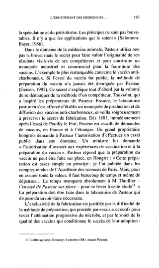 L'ENC,AGEMENT DES CHERCHELJRS...             163



Iaspeculation et du patriotisme. Les principes ne sont pas breve-
tables. II n'y a que les applications qui le soient>> [Salomont-
Bayet, 19861.
   Dans le domaine de Ia médecine animate, Pasteur utilisa non
pas le brevet mais le secret pour faire valoir l'originalité de ses
résultats vis-à-vis de ses compétiteurs et pour construire un
monopole industnel et commercial pour Ia fourniture des
vaccins. L'exemple le plus remarquable concerne le vacciri anti-
charbonneux. Si l'essai du vaccin fut public, Ia méthode de
preparation du vaccin n'a jamais ete divulguée par Pasteur
[Geison, 1995]. Ce secret s'explique tout d'abord par Ia volonté
de se démarquer de Ia methode d'un• competiteur, Toussaint, qui
a inspire les préparateurs de Pasteur. Ensuite, le laboratoire
pastorien s'est efforcé d'etablir un monopole de production.et de
diffusion des vaccins anti-charbonneux, et veilla soigneusement
a preserver le secret de fabrication. Des 1 881, immédiatement
après I'essai de Pouilly le Fort, Pasteur est assailli de demandes
de vaccins, en France et a I'etranger. Un grand proprietaire
hongrois demande a Pasteur l'autorisation d'effectuer un essai
public    dans        domaine. Un ministre lui demande
                    son
                d'assister aux experiences de vaccination et a Ia
preparation du vaccin >>. Pasteur répond que la preparation du
vaccin ne peut être faite sur place, en Hongrie:          prepa-
ration est assez simple en principe: je I'ai publiée dans les
comptes rendus de I'Academie des sciences de Paris. Mais, pour
en assurer toute Ia valeur, 11 faut beaucoup de temps et même de
depenses... Le temps manquera absolument a M. Thuillier —
l'envoyéde Pasteur sur place — pour se livrer a cette etude''.>>
La preparation doit être faite dans le laboratoire de Pasteur qui
dispose du savoir-faire necessaire.
    L'exclusivite de Ia fabrication est justifiee par Ia difficulte de
la méthode de preparation, qui procède par essais successifs pour
tester l'attenuation progressive du microbe, et par le souci de La
qualite des vaccins qui conditionne le succès de leur adoption


     I. Lettre au baron Kerneny, 4 octobre 1881. musëe pasteur.
 