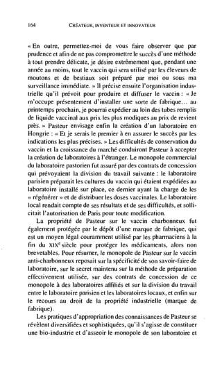 164             CREATEUR, INVENTEUR El INNOVATEUR



<<En    outre, permettez-moi de vous faire observer que par
prudence et afin de ne pas compromettre le succès d'une mdthode
a tout prendre delicate, je desire extrêmement que, pendant une
annde au moms, tout le vaccin qui sera utilisd par les éleveurs de
moutons et de bestiaux soit prépard par rnoi ou sous ma
surveillance immediate. >>   11   precise ensuite l'organisation indus-
trielle qu'il prdvoit pour produire et diffuser le vaccin: <<Je
m'occupe presentement d'installer une sorte de fabrique... au
printemps prochain, je pourrai expédier au Join des tubes remplis
de liquide vaccinal aux prix les plus modiques au prix de revient
près.>> Pasteur envisage enfin Ia creation d'un laboratoire en
Hongrie:     je serais le premier a en assurer le succès par les
indications les plus prdcises. >> Les difficultds de conservation du
vaccin et Ia croissance du rnarché conduiront Pasteur a accepter
Ia creation de laboratoires a l'etranger. Le monopole commercial
du laboratoire pastorien fut assure par des contrats de concession
qui prevoyaient Ia division du travail suivante: le laboratoire
parisien prdparait les cultures du vaccin qui étaient expédiées au
laboratoire installé sur place, ce dernier ayant Ia charge de les
<<régénérer >> et de distribuer les doses vaccinales. Le laboratoire
local rendait compte de ses rdsultats et de ses difficultés, et solli-
citait l'autorisation de Paris pour toute modification.
      La propriété de Pasteur sur le vaccin charbonneux fut
également protégée par le ddpôt d'une marque de fabrique, qui
est un moyen legal couramment utilisd par les pharmaciens a Ia
fin du XIXe siècle pour protéger les mCdicaments, alors non
brevetables. Pour résumer, le monopole de Pasteur sur Je vaccin
anti-charbonneux reposait sur Ia spécificité de son savoir-faire de
laboratoire, sur le secret maintenu sur Ia méthode de preparation
effectivement utilisée, sur des contrats de concession de ce
monopole a des laboratoires affihiés et sur Ia division du travail
entre le laboratoire parisien et Jes laboratoires locaux, et enfin sur
le recours au droit de Ia proprieté industrielle (marque de
fabrique).
   Les pratiques d'appropriation des connaissances de Pasteur se
révèlent diversifiées et sophistiquées, qu'iI s'agisse de constituer
une bio-industrie et d'asseoir le monopole de son laboratoire et
 