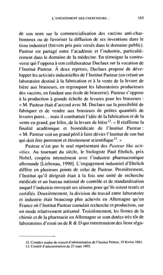 L'ENGAGEMENT DES CI-IERCHEURS...




de son nom sur Ia commercialisation des vaccins anti-char-
bonneux ou de favoriser la diffusion de ses inventions dans le
tissu industriel (brevets pris puis verses dans le domaine public).
Pasteur est partagé entre l'académie et l'industrie, particuliè-
rement dans le domaine de Ia médecine. En témoigne Ia contro-
verse qui l'opposa a son collaborateur Duclaux sur Ia vocation de
l'Institut Pasteur. A deux reprises, Duclaux propose de déve-
lopper les activités industrielles de l'Institut Pasteur (en créant un
laboratoire destine a Ia fabrication et a Ia vente de Ia levure de
bière aux brasseurs, en regroupant les laboratoires producteurs
des vaccins, en fondant une école de brasserie). Pasteur s'oppose
a la production a grande échelle de levures pour les brasseurs:
<<M. Pasteur était d'accord avec M. Duclaux sur Ia possibilité de
fabriquer et de vendre aux brasseurs de petites quantités de
levures pures... mais ii combattait l'idée de Ia fabrication et de Ia
                                                   2
vente en grand, par kilos, de Ia levure de                réaffirme Ia>>


finalité académique et biomédicale de l'Institut Pasteur:
      Pasteur voit un grand peril a faire dévier l'lnstitut de son but
qui doit être purement et étroitement scientifique°.>
    Pasteur n'est pas le seul représentant des Pasteur like acti-
vities. Au tournant du siècle, le biologiste Paul Ehrlich, prix
Nobel, coopéra intensément avec l'industrie pharmaceutique
allemande [Liebenau, 1990]. L'engagement industriel d'Ehrlich
differe en plusieurs points de celui de Pasteur. Premièrement,
I'Institut qu'il dirigeait était a la fois une unite de recherche
médicale et un bureau national de contrôle et de standardisation
auquel l'industrie envoyait ses serums pour qu'ils soient testes et
certifies. Deuxièniement, Ia division du travail entre laboratoire
et industrie était beaucoup plus achevée en Allemagne qu'en
France øü I'Institut Pasteur cumulait recherche et production, sur
un mode relativement artisanal. Troisièmement, les firmes de Ia
chimie et de Ia pharmacie en Allemagne se sont dotées très tot de
laboratoires d'essai ou de R & D qul entretenaient des liens régu-


     12. Comptes rendus du conseil d'adininistration de I' Institut Pasteur, 19 févner 1891.
     13. Conseil d'administration du 23 mars 1892.
 