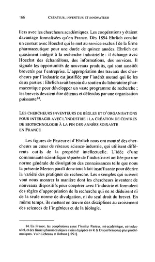 166                  CREATEUR, iNVENTEUR ET INNOVATEUR



hers avec hes chercheurs académiques. Les coopérations y étaient
davantage formalisées qu'en France. Des 1894 Ehrhich conclut
un contrat avec Hoechst quite met au service exciusif de Ia firme
pharmaceutique pour une durée de quinze années. Ehrlich est
quasiment intégré a Ia recherche industrietle: it echange avec
Hoechst des échantillons, des informations, des services.                              It
signale les opportunités de nouveaux produits, qui sont aussitôt
brevetés par l'entreprise. L'appropriation des travaux des cher-
cheurs par t'industrie estjustifiée par l'intérêt mutuel qui lie les
deux parties : Ehrhich avait besoin du soutien du laboratoire phar-
maceutique pour développer un vaste programme de recherche;
les brevets devaient être détenus et défendus par une organisation
puissante'4.


LES CHERCHEURS INVENTEURS l)E REGLES ET D'ORGANISATIONS
POUR INTERAGIR AVEC L' INDUSTRIE : LA CREATiON DE CENTRES
DE BIOTECHNOLOGIE A LA FIN DES ANNEES SOIXANTE
EN FRANCE

    Les figures de Pasteur et d'Ehrlich nous ont montré des cher-
cheurs au        de réseaux science-industrie, qui utilisent diffé-
rents outils de Ia propriété intellectuelte. L'idée d'une
communauté scientifique séparée de I'industrie et unifiée par une
norme générale de divulgation des connaissances telle que nous
Ia présente Merton parait donc tout a fait insuffisante pour décrire
Ia variété des pratiques de recherche. Les exemples qui suivent
vont nous montrer ha manière dont les chercheurs inventent de
nouveaux dispositifs pour coopérer avec I'industrie et formulent
des règtes d'appropriation de ha recherche qui ne se déduisent ni
de Ia seule norme de divulgation, ni du seul droit du brevet. En
même temps, us mettent en            des disciplines au croisement
des sciences de l'ingenieur et de Ia biotogie.


       14. En France, les             entre i'institui Pasteur, mi-acadérnique, mi-indus-
triel, et des firmes pharmaceutiques moms équipées en R & D sont beaucoup plus problé-
matiques. Voir Liebenau et Robson 1991].
 