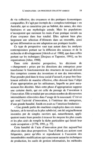 L'INNOvATION UN PROCESSUS COLLECTIF AMBIGU             19




de vie collective, des croyances et des pratiques économiques
comparables. Il s' agit par exemple du complexe totemique >> en
                                       <<


Australie, qui se caractérise par un habitat, des armes, des rites
funéraires et une mythologie astrale. Mais les populations
n'incorporent que rarement les traits d'une pratique sociale ou
d'une croyance dans leur totalité. Elles opèrent bien plus
largement une selection d'éléments dans un ensemble, ainsi
qu'une deformation ou une adaptation aux pratiques locales.
   Ce type de perspective vaut tout autant dans les analyses
contemporaines portant sur Ia diffusion des sciences et de Ia
recherche et développement [Akrich eta!. 1988], que dans celles
portant sur les techniques [Desjeux et Taponier, 1991], ou les
organisations [Alter, 1990].
   Dans cette dernière perspective, les decisions de
                 prises par les directions des entreprises pour
transformer Ic fonctionnement des structures de travail doivent
être comprises comme des inventions et non des innovations.
Pour prendre pied dans Ic tissu social d'accueil, et pour être fina-
lernent utilisées de manière effective, elles doivent faire l'objet
d'une appropriation par les utilisateurs, laquelle ne peut aucu-
nement être décrétée. Mais cette phase d' appropriation suppose
une certaine durée, qui est celle du passage de I'invention a
l'innovation. Elle se traduit par un certain nombre de découvertes
intermédiaires réinvesties dans l'usage de Ia nouveauté. C'est cc
qui rend l'activité d'innovation, a l'intérieur des entreprises,
d'une grande banalité. Smith en avait eu l'intuition fondatrice:
          grande partie des machines employees dans ces manu-
factures,   le travail est le plus subdivisé, ont été originellement
inventées par de simples ouvriers qui, naturellement, appli-
quaient toutes leurs pensées a trouver les moyens les plus courts
et les plus aisés de remplir la tâche particulière qui faisait leur
seule occupation>> [1776, 1991, p. 77].
   Cette banalité de I'acte d'innovation peut être aujourd'hui
observée dans deux perspectives. Tout d'abord, ces actions sont
frequentes, parce qu'elles se reproduisent a l'occasion des
innombrables modifications qui concernent autant les techniques
de production, les outils de gestion informatisés, les méthodes
 