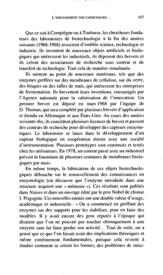L'ENGAGEMENT DES C}IERCHEURS...               167




   Que ce soit a Compiègne ou a Toulouse, les chercheurs fonda-
teurs des laboratoires de biotechnologie a Ia fin   des années
soixante (1966-1968) associent d'emblée science, technologie et
industrie. Its inventent de nouveaux objets artificiels et biolo-
giques qui intéressent les industriels, its déposent des brevets et
its créent des associations de recherche sous contrat et de
transfert de technologie. Tout cela de manière simultanée.
   Its mettent au point de nouveaux matériaux, tels que des
enzymes greffees sur des membranes de cellulose, sur du verre,
des briques ou des rafles de maIs, qui intéressent les entreprises
de fermentation. us brevettent teurs inventions, encourages par
1'Agence nationale pour Ia valorisation de l'innovation. Un
premier brevet est déposé en mars 1968 par l'équipe de
D. Thomas, qui sera complete par ptusieurs brevets d'application
et étendu en Allemagne et aux Etats-Unis. Au cours des années
soixante-dix, us concèdent plusieurs licences de brevet et passent
des contrats de recherche pour développer des capteurs enzynia-
tiques. Le laboratoire se lance dans te développement d'un
capteur biologique en cooperation étroite avec une société
d'instrumentation. Plusieurs prototypes sont construits et testes
chez les utilisateurs. En 1978, un contrat passé avec un industriel
prCvoit Ia fourniture de plusieurs centaines de membranes biolo-
giques par mois.
    En même temps, Ia fabrication de ces objets biotechnolo-
giques débouche sur le renouvellernent des connaissances en
enzymologie (on découvre que t'enzyme introduite dans une
structure acquiert une << mémoire >>). Ces résuttats sont pubtiés
dans Nature et dans un ouvrage édité par le prix Nobel de chimie
I. Prigogine. Ces nouveltes entités ont une double valeur d' usage,
academique et industrietle: <<On a commence en greffant des
enzymes sur des supports pour les stabiliser, pour en faire des
modèles. II y avait encore des gens réputés a l'époque qui
disaient que l'on ne pouvait pas toucher chimiquement a une
enzyme sans ml faire perdre son activité... Tout de suite, on a
pense que ce que I'on faisait avait des implications théoriques et
méme extrêmement fondamentales, puisque cela revient a
étudier comment se créent les formes, des problèmes de struc-
 