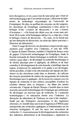 168             CREATEUR, INVENTEUR ET INNOVATEUR



tures dissipatives, et on a aussi tout de suite percu que c'était un
outil technologique que l'on mettait au point >> (directeur du labo-
ratoire de technologie enzymatique de l'université de
Compiegne). De plus, en greffant des enzymes sur des supports,
les chercheurs de Compiegne contribuaient a faire passer Ia
biologie d'une <<science de découverte>> a une <<science
                : <<On faisait des objets avec du vivant mais arti-
ficiel. Et Ia seule vérité biologique admise ii y a vingt ans, c'était
Ia biologie science de découverte... Or, nous, on ne faisait pas
qu'une démarche de découverte, on créait des objets nouveaux>>
(directeur du laboratoire).
    Outre l'usage des brevets, les chercheurs concoivent des orga-
nisations pour coopérer avec l'industrie, et cela des           1970.
L'équipe de Daniel Thomas, installée a l'hôpital de Rouen avant
de gagner l'Université technologique de Cornpiègne, fonde Ia
Société normande de chiniie biologique et medicate. Cette asso-
ciation a pour objet <<de développer la recherche biochimique et
de chimie physique pure et appliquée, de diffuser et de faire
connaItre le développement de cette branche scientifique dans Ia
region, d'intéresser les industriels et le public a ses développe-
ments possibles, d'aider et de subventionner des é.quipes de cher-
cheurs ou des chercheurs isolés dans ce doniaine; de collecter
des moyens permettant de rCaliser des programmes de recherche
biochimique pure et appliquée ; de favoriser les contacts avec les
équipes de recherche et tous milieux susceptibles d'utiliser les
résultats obtenus dans ce domaine >>. Au debut des années
soixante-dix, l'equipe de Daniel Thomas s'installe dans Ia toute
nouvelle université technologique de Compiègne qui ambitionne
de développer un nouveau type de recherche, Ia <<recherche
technologique >>, en interaction     étroite avec I'industrie. La
démarche du laboratoire de Toulouse est tout a fait siniilaire:
fondé par des biologistes universitaires et des ingénieurs
chimistes, ii s'installe dans une école d'ingénieurs (l'INSA) pour
entreprendre des recherches appliquées et fondamentales sur les
reactions biologiques. II crée lui aussi une association de
recherche, I'<< Association pour le développement des recherches
des industries alimentaires Ct de fermentation >>, également en
 