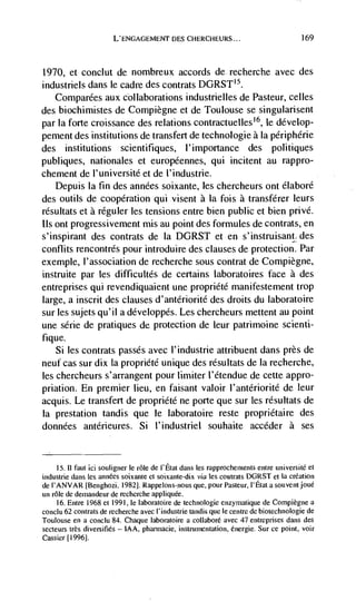 L'ENGAGEMENT            CHERCHEURS...                          169




1970,    et conclut de nombreux accords de recherche avec des
industriels dans le cadre des contrats DGRST'5.
   Comparées aux collaborations industrielles de Pasteur, celles
des biochimistes de Compiegne et de Toulouse se singularisent
par Ia forte croissance des relations contractuelles'6, le develop-
pement des institutions de transfert de technologie a Ia périphérie
des institutions scientifTiques, 1' importance des politiques
publiques, nationales et européennes, qui incitent au rappro-
chement de l'université et de t'industrie.
   Depuis Ia fin des années soixante, les chercheurs ont élaboré
des outils de cooperation qui visent a la fois a transférer leurs
résultats et a réguler les tensions entre bien public et bien privd.
us ont progressivement mis au point des formules de contrats, en
s'inspirant des contrats de Ia DGRST et en s'instruisant des
conflits rencontrés pour introduire des clauses de protection. Par
exemple, l'association de recherche sous contrat de Compiègne,
instruite par les difficultés de certains laboratoires face a des
entreprises qui revendiquaient une propriété manifestement trop
large, a inscrit des clauses d'antériorité des droits du laboratoire
sur les sujets qu'il a ddveloppds. Les chercheurs mettent au point
une série de pratiques de protection de leur patrimoine scienti-
fique.
    Si les contrats passes avec l'industrie attribuent dans près de
neuf cas sur dix Ia propriété unique des résultats de Ia recherche,
les chercheurs s'arrangent pour limiter I'étendue de cette appro-
priation. En premier lieu, en faisant valoir l'antériorité de leur
acquis. Le transfert de propriété ne porte que sur les rdsultats de
Ia prestation tandis que le laboratoire reste propriétaire des
données antérieures. Si l'industriel souhaite accéder a ses


     15. II faut id souligner le role de l'Etat dans les rapprochernents entre universitd et
industrie dans les          soixante ci soixante-dix via les contrats DGRST et Ia creation
de I'ANVAR [Benghozi. 1982]. Rappelons-nous que, pour Pasteur, I'Etat a souventjoué
un role de dernandeur de recherche appliquee.
     16. Entre 1968 et 1991, le laboratoire de technologie enzyrnatique de Compiegne a
conclu 62 contrats de recherche avec I'industrie tandis quc Ic centre de biotechnologie de
Toulouse en a conclu 84. Chaque laboratoire a collaboré avec 47 entreprises dans des
secteurs très diversifies — IAA, pharmadie, instrumentation, energie. Sur cc point, voir
Cassier [19961.
 