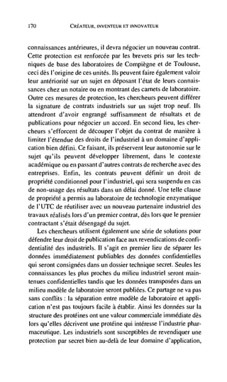 170             CREATEUR, INVENTEUR El INNOVATEUR



connaissances antérieures, ii devra négocier un nouveau contrat.
Cette protection est renforcée par les brevets pris sur les tech-
niques de base des laboratoires de Compiègne et de Toulouse,
ceci des I'origine de ces unites. us peuvent faire egalement valoir
leur anteriorité sur un sujet en déposant l'dtat de leurs connais-
sances chez un notaire ou en niontrant des carnets de laboratoire.
Outre ces mesures de protection, les chercheurs peuvent différer
Ia signature de contrats industriels sur un sujet trop neuf. us
attendront d'avoir engrangé suffisamrnent de résultats et de
publications pour négocier un accord. En second lieu, les cher-
cheurs s'efforcent de découper l'objet du contrat de manière a
limiter l'étendue des droits de l'industriel a un domaine d'appli-
cation bien défini. Ce faisant, us préservent leur autonomie sur le
sujet qu'ils peuvent développer librernent, dans le contexte
acadCmique ou en passant d'autres contrats de recherche avec des
entreprises. Enfin, les contrats peuvent définir un droit de
propriéte conditionnel pour l'industriel, qui sera suspendu en cas
de non-usage des résultats dans un délai donné. Une telle clause
de propriété a permis au laboratoire de technologie enzymatique
de I'UTC de réutiliser avec un nouveau partenaire industriel des
travaux réalisés tors d'un premier contrat, des lors que le premier
contractant s'était désengagd du sujet.
    Les chercheurs utilisent dgalement une série de solutions pour
défendre leur droit de publication face aux revendications de confi-
dentialité des industriels. II s'agit en premier lieu de séparer les
données immédiatement publiables des données confidentielles
qui seront consignées dans un dossier technique secret. Seules les
connaissances les plus proches du milieu industriel seront main-
tenues confidentielles tandis que les données transposées dans un
milieu modèle de laboratoire seront publiées. Ce partage ne va pas
sans conflits Ia separation entre modèle de laboratoire et appli-
cation n'est pas toujours facile a établir. Ainsi les données sur Ia
structure des protélnes ont une valeur commerciale immediate des
 lors qu'elles décrivent une protéine qui intéresse I'industrie phar-
 niaceutique. Les industriels sont susceptibles de revendiquer une
protection par secret bien au-delà de leur doniaine d'application,
 