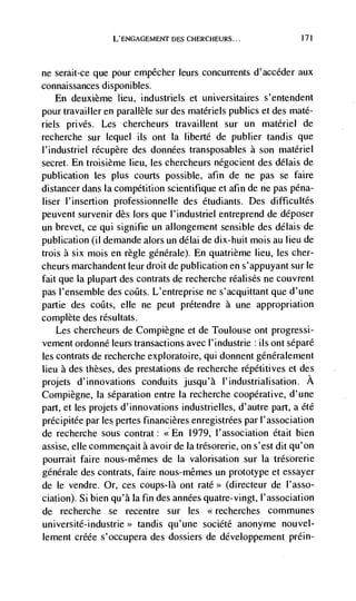 L'ENGAGEMENT DES CHERCHEURS...                 171




ne serait-ce que pour empêcher leurs concurrents d' accdder aux
connaissances disponibles.
     En deuxième lieu, industriels et universitaires s'entendent
pour travailler en parallèle sur des matériels publics et des maté-
nets privés. Les chercheurs travaillent sur un materiel de
recherche sur lequel its ont la liberté de publier tandis que
l'industriel récupère des données transposables a son materiel
secret. En troisième lieu, les chercheurs négocient des délais de
publication les plus courts possible, afin de ne pas se faire
distancer dans Ia competition scientifique et afin de ne pas pdna-
user l'insertion professionnelle des étudiants. Des difficultés
peuvent survenir des lors que l'industriel entreprend de déposer
un brevet, ce qui signifie un allongement sensible des délais de
publication (ii demãnde alors un délai de dix-huit mois au lieu de
trois a six mois en regle genérale). En quatrième lieu, les cher-
cheurs marchandent leur droit de publication en s'appuyant sun le
fait que Ia plupart des contrats de recherche réalisés ne couvrent
pas l'ensemble des coats. L'entreprise ne s'acquittant que d'une
partie des cotits, elle ne peut prétendre a une appropriation
complete des résultats.
    Les chercheurs de Compiègne et de Toulouse ont progressi-
vement ordonné leurs transactions avec l'industrie ils ont sépard
les contrats de recherche exploratoire, qui donnent gdnéralement
lieu a des theses, des prestations de recherche répétitives et des
projets d'innovations conduits jusqu'à l'industrialisation. A
Compiègne, Ia separation entre Ia recherche cooperative, d'une
part, et les projets d'innovations industrielles, d'autre part, a été
précipitée par les pertes financières enregistrées par I'association
de recherche sous contrat: << En 1979, l'association était bien
assise, elle commencait a avoir de Ia trésorerie, on s'est dit qu'on
pourrait faire nous-mêmes de Ia valorisation sur Ia trésorerie
genérale des contrats, faire nous-mêmes un prototype et essayer
de le vendre. Or, ces coups-là ont rate>> (directeur de I'asso-
ciation). Si bien qu'à Ia fin des années quatre-vingt, I'association
de recherche se recentre sur les <<recherches communes
université-industrie>> tandis qu'une société anonyme nouvel-
lement créée s'occupera des dossiers de developpement prdin-
 