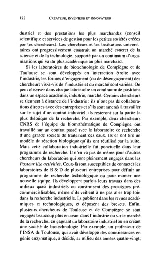 172              CREATEUR, INVENTEUR ET INNOVATEUR



dustriel  et des prestations les plus marchandes (conseil
scientifique et services de gestion pour les petites sociétés créées
par les chercheurs). Les chercheurs et les institutions universi-
taires ont progressivement construit un marché concret de Ia
science et de Ia technologie, supporté par un continuum d'orga-
nisations qui va du plus academique au plus marchand.
      Si les laboratoires de biotechnologie de Cornpiegne et de
Toulouse se sont développés en interaction étroite avec
I'industrie, les formes d'engagement (ou de désengagement) des
chercheurs vis-à-vis de l'industrie et du marché sont variées. On
peut observer dans chaque laboratoire un continuum de positions
dans un espace académie, industrie, marchd. Certains chercheurs
se tiennent a distance de l'industrie: us n'ont pas de collabora-
tions directes avec des entreprises et s'ils sont amenés a travailler
sur le sujet d'un contrat industriel, ils resteront sur Ia partie Ia
plus theorique de Ia recherche. Par exemple, deux chercheurs
CNRS de l'dquipe de biomathématique de Compiegne ont
travaillé sur un contrat passé avec le laboratoire de recherche
d'une grande société de traitement des eaux. Ils en ont tire un
modèle de reaction biologique qu'ils ont réutilisé par la suite.
Mais cette collaboration industrielle fut ponctuelle dans leur
programme de recherche. II n'en va pas de méme pour d'autres
chercheurs du laboratoire qui sont pleinement engages dans les
Pasteur like activities. Ceux-Ià sont susceptibles de contacter les
laboratoires de R & D de plusieurs entreprises pour définir un
programme de recherche technologique ou pour monter une
nouvelle équipe. us développent parfois leurs travaux dans des
milieux quasi industriels ou construisent des prototypes pré-
commercialisables, méme s'ils veillent a ne pas aller trop loin
dans Ia recherche industrielle. Ils publient dans les revues acadé-
miques et technologiques, et déposent des brevets. Enfin,
plusieurs chercheurs de Toulouse et de Compiègne se sont
engages beaucoup plus en avant dans l'industrie ou sur le marché
de Ia recherche, en gagnant un laboratoire industriel on en créant
une société de biotechnologie. Par exemple, un professeur de
l'INSA de Toulouse, qui avait développé des connaissances en
genie enzymatique, a décidé, au milieu des années quatre-vingt,
 