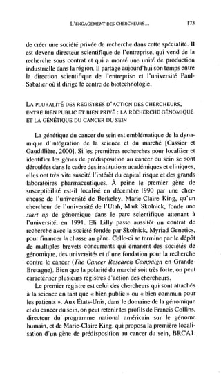L'ENGAGEMENT DES CHERCHEURS...                 173




de  créer une société privée de recherche dans cette spécialité. It
est devenu directeur scientifique de I'entreprise, qul vend de Ia
recherche sous contrat et qui a monte une unite de production
industrielle dans Ia region. Ii partage aujourd'hui son temps entre
Ia direction scientifique de l'entreprise et                   Paul-
Sabatier     ii dirige le centre de biotechnologie.


LA PLURALITE DES REGISTRES D'ACTION DES CHERCHEURS,
ENTRE BIEN PUBLiC ET BIEN PRIVE: LA RECHERCHEGENOMIQUE
ET LA GENETIQUE DU CANCER DU SEIN

     La gdnétique du cancer du sein eSt emblematique de Ia dyna-
mique d'integration de Ia science et du marchd [Cassier et
Gaudillière, 2000]. Si les premieres recherches pour               et
identifier les genes de predisposition au cancer du sein se sont
déroulées dans le cadre des institutions académiques et cliniques,
elles out très vite suscité l'intérêt du capital risque et des grands
laboratoires pharmaceutiques, A peine Ic premier gene de
susceptibilité est-il localisé en décembre 1990 par une cher-
cheuse de l'université de Berkeley, Marie-Claire King, qu'un
chercheur de l'université de l'lJtah, Mark Skolnick, fonde une
start up de génomique dans le parc scientifique attenant a
l'université, en 1991. Eli Lilly passe aussitôt un contrat de
recherche avec Ia sociétd fondée par Skolnick, Myriad Genetics,
pour financer Ia chasse au gene. Celle-ci se termine par le dépôt
de multiples brevets concurrents qui émanent des sociétés de
génomique, des universités et d'une fondation pour Ia recherche
contre Ic cancer (The Cancer Research Campaign en Grande-
Bretagne). Bien que Ia polarité du marchd soit très forte, on peut
caractériser plusieurs registres d' action des chercheurs.
    Le premier registre est celui des chercheurs qui sont attaches
a Ia science en tant que <<bien public>> ou <<bien commun pour
les patients >>. Aux Etats-Unis, dans Ic domaine de la génomique
et du cancer du scm, on peut retenir Les profits de Francis Collins,
directeur du programme national américain sur le génome
humain, et de Marie-Claire King, qui proposa la premiere locali-
sation d'un gene de predisposition au cancer du sein, BRCA1.
 