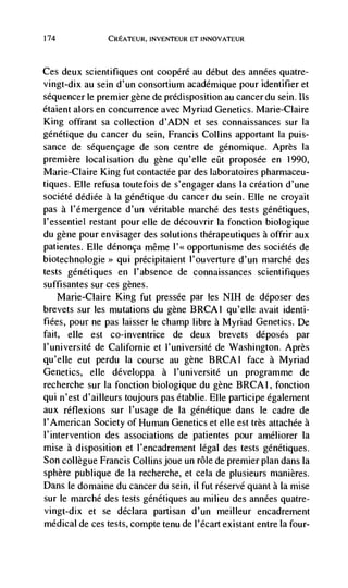 174             CREATEUR, INVENTEUR ET INNOVATEUR



Ces  deux scientifiques ont coopéré au debut des années quatre-
vingt-dix au sein d'un consortium académique pour identifier et
séquencerle premier gene de predisposition au cancerdu sein. us
étaient alors en concurrence avec Myriad Genetics. Marie-Claire
King offrant sa collection d'ADN et ses connaissances sur Ia
génétique du cancer du sein, Francis Collins apportant la puis-
sance de séquençage de son centre de gCnomique. Après Ia
premiere localisation du gene qu'elIe eQt proposée en 1990,
Marie-Claire King fut contactée par des laboratoires pharmaceu-
tiques. Elle refusa toutefois de s'engager dans Ia creation d'une
société dédiée a Ia génCtique du cancer du sein. Elle ne croyait
pas a I'émergence d'un veritable marché des tests génétiques,
l'essentiel restant pour elle de découvrir Ia fonction biologique
du gene pour envisager des solutions therapeutiques a offrir aux
patientes. Elle dénonça même        opportunisme des sociétés de
biotechnologie qui précipitaient l'ouverture d'un marché des
tests génétiques en I'absence de connaissances scientifiques
suffisantes sur ces genes.
   Marie-Claire King fut pressée par les NiH de déposer des
brevets sur les mutations du gene BRCAI qu'elle avait identi-
flees, pour ne pas laisser le champ libre a Myriad Genetics. Dc
fait, elle est co-inventrice    de deux brevets déposés par
l'université de Californie et I'université de Washington. Après
qu'elle eut perdu Ia course au gene BRCAI face a Myriad
Genetics, elle développa a l'université un programme de
recherche sur la fonction biologique du gene BRCAI, fonction
qul n'est d'ailleurs toujours pas établie. File participe également
aux réfiexions sur l'usage de Ia génétique dans le cadre de
l'American Society of Human Genetics et elle est très attachée a
i'intervention des associations de patientes pour améliorer Ia
mise a disposition et I'encadrement legal des tests gCnétiques.
Son collègue Francis Collins joue un role de premier plan dans la
sphere publique de la recherche, et cela de plusieurs manières.
Dans le domaine du cancer du sein, it fut réservé quant a Ia mise
sur ie marché des tests génétiques au milieu des années quatre-
vingt-dix et se déclara partisan d'un meilleur encadrement
medical de ces tests, compte tenu de i'écart existant entre Ia four-
 