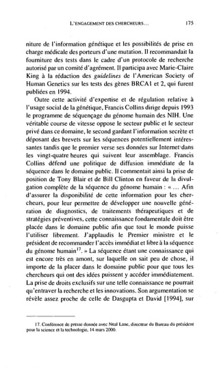 L'ENGAGEMENT DES CHERCHEURS...                             175




niture de I'information gdnétique et les possibilités de prise en
charge médicale des porteurs d'une mutation. II recommandait Ia
fourniture des tests dans le cadre d' un protocole de recherche
autorisé par un comité d'agrément. Ii participa avec Marie-Claire
King a Ia redaction des guidelines de l'American Society of
Human Genetics sur les tests des genes BRCAI et 2, qui furent
publiéesen 1994.
   Outre cette activité d'expertise et de regulation relative a
l'usage social de Ia génétique, Francis Collins dirige depuis 1993
le programme de séquencage du génome humain des NIH. Une
veritable course de vitesse oppose le secteur public et le secteur
privé dans ce domaine, le second gardant l'information secrete et
ddposant des brevets sur les sequences potentiellement intdres-
santes tandis que le premier verse ses données sur Internet dans
les vingt-quatre heures qui suivent leur assemblage. Francis
Collins defend une politique de diffusion immediate de Ia
sequence dans le domaine public. II commentait ainsi Ia prise de
position de Tony Blair et de Bill Clinton en faveur de Ia divul-
gation complete de Ia sequence du génome humain:            Afin
d'assurer Ia disponibilité de cette information pour les cher-
cheurs, pour leur permettre de developper une nouvelle géné-
ration de diagnostics, de traitements thérapeutiques et de
strategies preventives, cette connaissance fondamentale dolt être
placee dans Ic domaine public afin que tout le monde puisse
l'utiliser librement. J'applaudis Ic Premier ministre et Ic
président de recommander l'accès immédiat et libre a Ia sequence
du génome humain > La sequence étant une connaissance qui
est encore très en amont, sur laquelle on salt peu de chose, ii
importe de Ia placer dans le domaine public pour que tous les
chercheurs qui ont des idées puissent y accéder immédiatement.
La prise de droits exclusifs sur une telle connaissance ne pourrait
qu'entraver Ia recherche et les innovations. Son argumentation se
révèle assez proche de celle de Dasgupta et David [1994], sur


    17. Conference de presse donnée avec Neal Lane, directeur du Bureau dU président
pour Ia science et Ia technologie, 14 mars 2000.
 