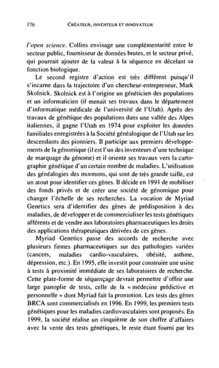 176             CREATEUR,            ET INNOVATEUR




l'open science. Collins envisage une complémentarité entre le
secteur public, fournisseur de données brutes, et le secteur privé,
qui pourrait ajouter de Ia valeur a la sequence en décelant sa
fonction biologique.
    Le second registre d'action est très different puisqu'il
s'incarne dans Ia trajectoire d'un chercheur-entrepreneur, Mark
Skolnick. Skolnick est a l'origine un géndticien des populations
et un informaticien (ii menait ses travaux dans le département
d'informatique médicale de l'université de l'Utah). Après des
travaux de genétique des populations dans une vallée des Alpes
italiennes, il gagne l'Utah en 1974 pour exploiter les données
familiales enregistrees ala Société généalogique de l'Utah sur les
descendants des pionniers. II participe aux premiers développe-
ments de Ia génomique (il est l'un des inventeurs d'une technique
de marquage du génome) et il oriente ses travaux vers Ia carto-
graphie gdnétique d'un certain nombre de maladies. L'utilisation
des genealogies des mormons, qui sont de très grande taille, est
un atout pour identifier ces genes. Ii decide en 1991 de mobiliser
des fonds privés et de créer une société de génomique pour
changer I'échelle de ses recherches. La vocation de Myriad
Genetics sera d'identifier des genes de predisposition a des
maladies, de développer et de commercialiser les tests gCnétiques
afférents et de vendre aux laboratoires pharmaceutiques les droits
des applications thdrapeutiques dérivées de ces genes.
      Myriad Genetics passe des accords de recherche avec
plusieurs firmes pharmaceutiques sur des pathologies variées
(cancers, maladies cardio-vasculaires, obésité, asthme,
depression, etc.). En 1995, elle investit pour construire une usine
a tests a proximité immediate de ses Iaboratoires de recherche.
Cette plate-forme de séquençage devrait permettre d'offrir une
large panoplie de tests, celle de Ia <<médecine predictive et
personnelle >> dont Myriad fait Ia promotion. Les tests des genes
BRCA sont commercialisés en 1996. En 1999, les premiers tests
génétiques pour les maladies cardiovasculaires sont proposes. En
1999, la société realise un cinquième de son chiffre d'affaires
avec Ia vente des tests génétiques, le reste étant fourni par Ies
 