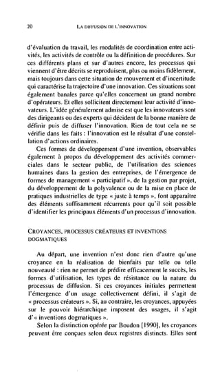 20                  LA DIFFUSION DE LINNOVATION



d'évaluation du travail, les modalités de coordination entre acti-
vitds, les activités de contrôle ou Ia definition de procedures. Sur
ces différents plans et sur d'autres encore, les processus qui
viennent d'être décrits se reproduisent, plus ou moms fidèlement,
mais toujours dans cette situation de mouvement et d'incertitude
qui caractérise Ia trajectoire d'une innovation. Ces situations sont
également banales parce qu'elles concernent un grand nombre
d'opérateurs. Et elles sollicitent directement leur activité d'inno-
vateurs. L'idée géneralement admise est que les innovateurs sont
des dirigeants ou des experts qui décident de Ia bonne manière de
définir puis de diffuser I'innovation. Rien de tout cela ne se
vdrifie dans les faits: l'innovation est le résultat d'une constel-
lation d'actions ordinaires.
    Ces formes de développement d'une invention, observables
également a propos du développement des activitCs commer-
dales dans le secteur public, de l'utilisation des sciences
humaines dans Ia gestion des entreprises, de l'émergence de
formes de management                   >>, de la gestion par projet,

du ddveloppement de Ia polyvalence ou de Ia mise en place de
pratiques industrielles de type < juste a temps >>, font apparaItre
des éléments suffisamment récurrents pour qu'il soit possible
d'identifier les principaux éléments d'un processus d'innovation.

CROYANCES, PROCESSUS CREATEURS ET INVENTIONS
DOGMATIQUES


   Au depart, une invention n'est donc rien d'autre qu'une
croyance en Ia réalisation de bienfaits par telle ou telle
nouveauté rien ne permet de prddire efficacement le succès, les
formes d'utilisation, les types de résistance ou Ia nature du
processus de diffusion. Si ces croyances initiales permettent
l'emergence d'un usage collectivement défini, il s'agit de
             créateurs >. Si, au contraire, les croyances, appuyées
sur le pouvoir hiérarchique imposent des usages,           il   s'agit
d'<< inventions dogmatiques >>.
   Selon Ia distinction opérée par Boudon [1990], les croyances
peuvent être .conçues selon deux registres distincts. Elles sont
 