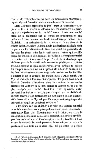 L'ENGAGEMENT DES CHERCHEURS...                              177




contrats de recherche conclus avec les laboratoires pharmaceu-
tiques. Myriad Genetics compte actuellement 285 salaries.
   Mark Skolnick reprdsente le profit type du chercheur-entre-
preneur. II s'est attaché a valoriser ses connaissances en géné-
tique des populations sur le marchd financier, a crder un marchd
privé de Ia recherche sur les genes de predisposition aux
maladies, a construire un marché de Ia médecme predictive. Pour
Skolnick, Ia privatisation de Ia recherche et I'extension de Ia
sphere marchande dans le domaine de Ia géndtique medicate vont
de pair avec l'amélioration du bien-être social. La possibilité de
breveter les genes attire les investissements privés qui accélé-
reront Ies innovations médicales. Ii souligne Ia complémentarité
de l'université et des sociétés privdes de biotechnologie qui
réalisent près de Ia moitié de Ia recherche génétique aux Etats-
Unis. La start-up coopère régulièrement avec I'université locale:
les équipes universitaires qui disposent de Ia base de donndes sur
les families des mormons se chargent de Ia selection des families
a étudier et de la coilecte des échantillons d'ADN tandis que
Myriad s'attache a localiser et a sequencer les genes. Skolnick et
Myriad Genetics s'inscrivent dans le système de recherche
propose par Gibbons et al. dans lequel La science est de plus en
plus intégrée au marché. Toutefois, cette symbiose entre
université et industrie ne doit pas masquer ies possibilitds de
conflits touchant aux restrictions de publication ou aux exclusi-
vitds demandées par Myriad, problèmes qui sont dvoqués par des
universitaires qui ont coliabord avec eiIe'8.
    Le troisième registre d'action que nous analyserons est celui
des cliniciens-chercheurs, principalement en France et secondai-
rement aux Etats-Unis. us ont une activité hybride qui associe Ia
recherche en génétique humaine (Ia recherche de genes de prddis-
position ou les etudes épidémioiogiques sur les families a haut
risque de cancer), le développement de techniques de tests (us
produisent des tests en routine pour les patients), le conseil


    18. Cf. I'article du Guardian du IS décembre 1999 relatant le conflit entre Myriad
Genetics Ct Barbara Weber, généticienne a I'universitë de Pennsylvanie,             du
conseil scientifique de Myriad.
 