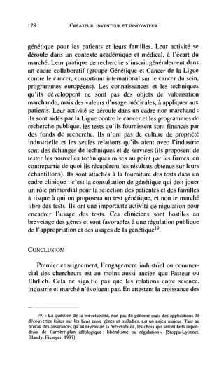 178                  CREATEUR, INVENTEUR ET INNOVATEUR



génétique pour les patients et leurs families. Leur activité se
déroule dans un contexte académique et medical, a i'écart du
marché. Leur pratique de recherche s' inscrit généralement dans
un cadre collaboratif (groupe Genetique et Cancer de Ia Ligue
contre le cancer, consortium international sur le cancer du sein,
programmes européens). Les connaissances et les techniques
qu'iis developpent ne sont pas des objets de valorisation
marchande, mais des valeurs d'usage médicales, a appliquer aux
patients. Leur activité se déroule dans un cadre non marchand:
its sont aides par Ia Ligue contre le cancer et les programmes de
recherche publique, les tests qu'ils fournissent sont finances par
des fonds de recherche. us n'ont pas de culture de propriété
industrielle et les seules relations qu'ils aient avec i'industrie
sont des echanges de techniques et de services (us proposent de
tester les nouvelles techniques mises au point par les firmes, en
contrepartie de quoi ils récupèrent les résultats obtenus sur leurs
échantillons). us sont attaches a Ia fourniture des tests dans un
cadre clinique : c'est Ia consultation de génétique qui dolt jouer
un role primordial pour Ia selection des patientes et des families
a risque a qui on proposera un test génétique, et non le marché
libre des tests. us ont une importante activité de regulation pour
encadrer l'usage des tests. Ces cliniciens sont hostiles au
brevetage des genes et sont favorables a une regulation publique
de l'appropriation et des usages de Ia génétique'9.

CoNcLusioN

   Premier enseignement, l'engagement industriel ou commer-
cial des chercheurs est au moms aussi ancien que Pasteur ou
Ehrlich. Cela ne signifie pas que les relations entre science,
industrie et marché n'évoluent pas. En attestent Ia croissance des


      19.La question de Ia brevetabilité, non pas du génome mais des applications de
             faites sur les liens entre genes et maladies, est un enjeu majeur. Tant au
niveau des assurances qu'au niveau de Ia brevetabilité, les choix qui seront faits dépen-
dront de I'arrière-plan ideologique: Iibéralisme ou                    [Stoppa-Lyonnet,
Blandy, Eisinger, 1997].
 