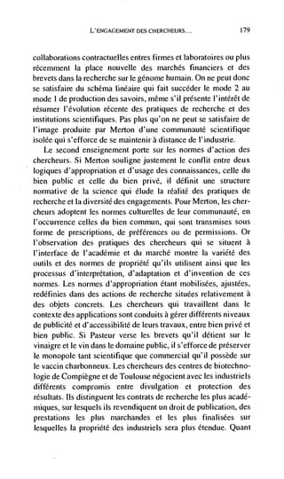 L'ENGAGEMENT DES CHERCHEURS...                  179




collaborations contractuelles entres firmes et laboratoires ou plus
récemment Ia place nouvelle des marches financiers et des
brevets dans Ia recherche sur le génome humain. On ne peut donc
se satisfaire du schema linéaire qui fait succéder le mode 2 au
mode I de production des savoirs, même s'il présente l'intérêt de
résumer I'évolution récente des pratiques de recherche et des
institutions scientifiques. Pas plus qu'on ne peut se satisfaire de
I'image produite par Merton d'une communauté scientifique
isolée qui s'efforce de se maintenir a distance de l'industrie.
    Le second enseignement porte sur les normes d'action des
chercheurs. Si Merton souligne justement le conflit entre deux
logiques d'appropriation et d'usage des connaissances, celle du
bien public et celle du bien privé, ii définit une structure
normative de Ia science qui elude la réalité des pratiques de
recherche et Ia diversitd des engagements. Pour Merton, les cher-
cheurs adoptent les normes culturelles de leur communautd, en
l'occurrence cel(es du bien commun, qui sont transmises sous
forme de prescriptions, de préférences ou de permissions. Or
I'observation des pratiques des chercheurs qui se situent a
I'interface de l'académie et du marché montre Ia variété des
outils et des normes de propriete qu'ils utilisent ainsi que les
processus d'interprétation, d'adaptation et d'invention de ces
normes. Les normes d'appropriation étant mobilisées, ajustées,
redéfinies dans des actions de recherche situées relativement a
des objets concrets. Les chercheurs qui travaillent dans le
contexte des applications sont conduits a gérer différents niveaux
de publicité et d'accessibilité de leurs travaux, effire bien privé et
bien public. Si Pasteur verse les brevets qu'iI ddtient sur le
vinaigre et le yin dans le domaine public, il s'efforce de preserver
le monopole tant scientifique que commercial qu'il possède sur
le vaccin charbonneux. Les chercheurs des centres de biotechno-
logie de Compiegne et de Toulouse ndgocient avec les industriels
différents compromis entre divulgation et protection des
résultats. us distinguent les contrats de recherche les plus acadé-
miques, sur lesquels ils revendiquent un droit de publication, des
prestations les plus marchandes et les plus finalisdes sur
lesquelles Ia propriété des industriels sera plus étendue. Quant
 