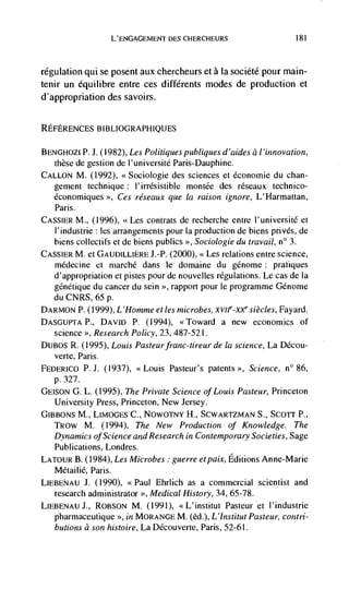 L'ENGAGEMENT DES CHERCHEURS                       181



regulation qui se posent aux chercheurs et a la soclété pour main-
tenir un equilibre entre ces différents modes de production et
d'appropriation des savoirs.


REFERENCES BIBLIOGRAPI-I1QUES

BENGHOZI P. J. (1982), Les Politiques publiques d 'aides a / 'innovation,
   these de gestion de l'université Paris-Dauphine.
CALLON M. (1992), <<Sociologie des sciences et economic du chan-
   gement technique : l'irrésistible montCe des rCseaux technico-
   économiques >>, Ces réseaux que Ia raison ignore, L'Harmattan,
   Paris.
CASSIER M.,   (1996), <<Les contrats de recherche entre l'universitC et
   l'industrie : les arrangements pour Ia production de biens privCs, de
   biens collectifs et de biens publics >>, Sociologie du travail, n° 3.
CASSIER M. Ct GAUDILLIERE J.-P. (2000), <<Les relations entre science,
   médecine et marché dans ic domaine du gCnome: pratiques
   d'appropriation et pistes pour de nouvelles regulations. Le cas de Ia
   gCnetique du cancer du scm >>, rapport pour le programme GCnome
   du CNRS, 65 p.
DARMON p. (1999), L 'Homme et les microbes,             siècles, Fayard.
DASGUPTAP., DAVID P. (1994), <<Toward a new economics of
   science >>, Research Policy, 23, 487-521.
DUBOS R. (1995), Louis Pasteur franc-tireur de Ia science, La DCcou-
   verte, Paris.
FEDERICO P. J. ((937), <<Louis Pasteur's patents >>, Science, n° 86,
   p. 327.
GEIs0N G. L. (1995), The Private Science of Louis Pasteur, Princeton
   University Press, Princeton, New Jersey.
GIBBONS M., LIM0GES C., NOWOTNY H., SCWARTZMAN S., ScoTr P.,
   TR0w M. (1994), The New Production of Knowledge. The
  Dynamics of Science and Research in Contemporary Societies, Sage
  Publications, Londres.
LATOUR B. (1984), Les Microbes guerre etpaix, Editions Anne-Marie
  MétailiC, Paris.
LIEBENAU J.    (1990), <<Paul Ehrlich as a commercial scientist and
   research administrator >>, Medical History, 34, 65-78.
LIEBENAU J., R0BS0N M. (1991), <<L'institut Pasteur et l'industrie
   pharmaceutique >>, in MORANGE M. (Cd.), L'Institut Pasteur, contri-
   butions a son histoire, La Découverte, Paris, 52-61.
 