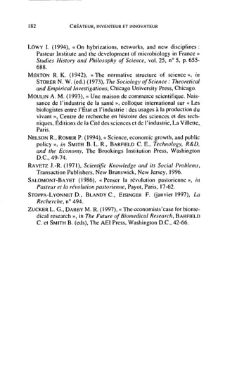 182                CREATEUR, INVENTEUR El INNOVATEUR



Lowy 1. (1994), <<On hybrizations, networks, and new disciplines
      Pasteur Institute and the development of microbiology in France>>
      Studies History and Philosophy of Science, vol. 25, n° 5, p. 655-
      688.
MERTON R.    K. (1942), <<The normative structure of science '>, in
            N. W. (ed.) (1973), The Sociology ofScience: Theoretical
   and Empirical Investigations, Chicago University Press, Chicago.
MOuLIN A. M. (1993), <Une maison de commerce scientifique. Nais-
   sance de l'industrie de Ia sante >, colloque international sur <<Les
   biologistes entre l'Etat et I'industrie : des usages a Ia production du
   vivant >, Centre de recherche en histoire des sciences et des tech-
   niques, Editions de Ia Cite des sciences et de l'industrie, La Villette,
   Paris.
NELSON R., ROMER P. (1994), <<Science, economic growth, and public
   policy    in SMITH B. L. R., BARFIELD C. E., Technology, R&D,
   and the Economy, The Brookings Institution Press, Washington
   D.C., 49-74.
RAVETZ .L-R, (1971), Scientific Knowledge and its Social Problems,
   Transaction Publishers, New Brunswick, New Jersey, 1996.
SALOMONT-BAYET (1986), <Penser Ia revolution pastorienne                 in
   Pasteur et Ia revolution pastorienne, Payot, Paris, 17-62.
STOPPA-LYONNET D., BLANDY C., EISINGER F. (janvier 1997), La
  Recherche, n° 494.
ZUCKER L. G., DARBY M. R. (1997),          economists'case for biome-
  dical research >>, in The Future of Biomedical Research, BARFIELD
  C. et SMITH B. (eds), The AEI Press, Washington D.C., 42-66.
 