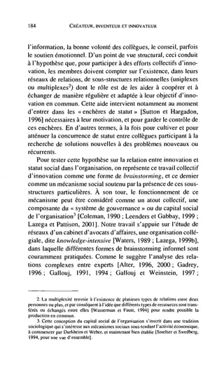 184                   CREATEUR. INVENTEUR ET INNOVATEUR



l'information, Ia bonne volonté des collegues, le conseil, parfois
le soutien émotionnel. D'un point de vue structural, ceci conduit
a l'hypothèse que, pour participer a des efforts collectifs d'inno-
vation, les membres doivent compter sur l'existence, dans leurs
réseaux de relations, de sous-structures relationnelles (uniplexes
ou multiplexes2) dont le role est de les aider a cooperer et a
echanger de rnanière réguliere et adaptée a leur objectif d'inno-
vation en commun. Cette aide intervient notamment au moment
d'entrer dans les               de           [Sutton et Flargadon,
 1996] nécessaires a leur motivation, et pour garder le contrôle de
ces enchères. En d'autres termes, a Ia fois pour cultiver et pour
atténuer Ia concurrence de statut entre collegues participant a Ia
recherche de solutions nouvelles a des problèmes nouveaux ou
récurrents.
    Pour tester cette hypothèse sur Ia relation entre innovation et
statuE social dans l'organisation, on représente ce travail collectif
d'innovation comme une forme de brainstorming, et ce dernier
comme un mécanisnie social soutenu par Ia presence de ces sous-
structures particulières. A son tour, le fonctionnement de ce
mécanisme peur être considéré comme un atout collectif, une
composante du              de gouvernance> ou du capital social
de l'organisation3 [Coleman, 1990; Leenders et Gabbay, 1999;
Lazega et Pattison, 2001]. Notre travail s'appuie sur l'étude de
réseaux d'un cabinet d'avocats d'affaires, une organisation collé-
giale, dite knowledge-intensive [Waters, 1989; Lazega, 1999b],
dans laquelle différentes formes de brainstorming informel sont
couramment pratiquées. Comme le suggère l'analyse des rela-
tions complexes entre experts [Alter, 1996, 2000; Gadrey,
1996; Gallouj, 1991, 1994; Gallouj et Weinstein, 1997;


     2. La multiplexité renvoie a l'existence de plusieurs types de relations entre deux
personnes ou plus, et par consequent a l'idée que différents types de jessources sont trans-
férés ou échanges entre elles [Wasserman et Faust, (9941 pour rendre possible la
production en common.
    3. Cette conception du capital social de I'organisation s'inscrit dans une tradition
sociologique qui s'inléresSe aux mCcanismes sociaux sous-tendant l'activitC économique,
a commencer par Durkheini et Weber, et maintenant bien établie [Smelser et Swedberg,
1994, pour one vue d'ensernble].
 