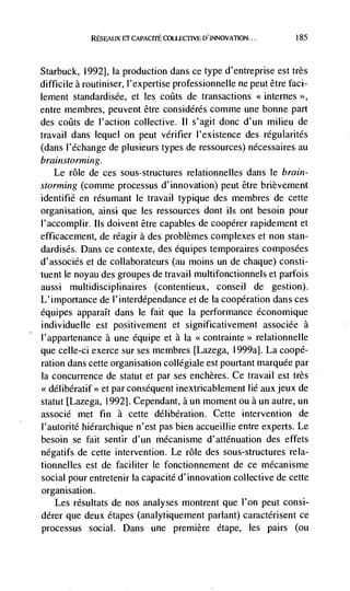RESEAUX FT CAPACrTE COUECTIVE                        185




Starbuck, 1992], Ia production dans ce type d'entreprise est très
difficile a routiniser, l'expertise professionnelle ne peut dtre fad-
lement standardisde, et les coats de transactions <<internes >>,
entre membres, peuvent être considdrds comme une bonne part
des coats de l'action collective. II s'agit donc d'un milieu de
travail dans lequel on peut verifier l'existence des regularites
(dans l'dchange de plusieurs types de ressources) nécessaires au
brainstorming.
    Le role de ces sous-structures relationnelles dans le brain-
storming (comrne processus d'innovation) peut être brièvement
identifié en résumant le travail typique des membres de cette
organisation, ainsi que les ressources dont us ont besoin pour
l'accomplir. us doivent être capables de coopdrer rapidement et
efficacement, de réagir a des problèmes complexes et non stan-
dardisés. Dans ce contexte, des équipes temporaires composdes
d'associés et de collaborateurs (au moms un de chaque) consti-
tuent le noyau des groupes de travail multifonctionnels et parfois
aussi multidisciplinaires (contentieux, conseil de gestion).
L'importance de l'interdependance et de Ia cooperation dans ces
équipes apparaIt dans Ic fait que Ia performance économique
individuelle est positivement et significativement associée a
l'appartenance a une équipe et a La              relationnelle
que celle-ci exerce sur ses membres [Lazega, 1999a]. La coopé-
ration dans cette organisation collégiale est pourtant marquee par
Ia concurrence de statut et par ses enchères. Ce travail est très
<<délibératif>> et par consequent inextricablement lid auxjeux de
statut [Lazega, 1992]. Cependant, a un moment ou a un autre, un
associd met fin a cette délibération. Cette intervention de
l'autorité hierarchique n'est pas bien accueillie entre experts. Le
besoin se fait sentir d'un mdcanisme d'attdnuation des effets
ndgatifs de cette intervention. Le role des sous-structures rela-
tionnelles est de faciliter le fonctionnement de ce mécanisme
social pour entretenir Ia capacitd d'innovation collective de cette
organ isation.
   Les rdsultats de nos analyses montrent que l'on peut consi-
dérer que deux dtapes (analytiquement parlant) caractdrisent ce
processus social. Dans une premiere etape, les pairs (ou
 