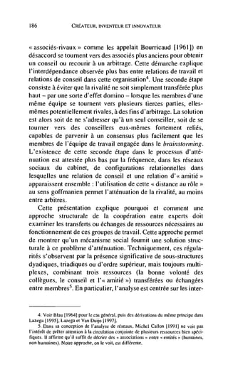 186                    CREATEIJR, INVENTEUR ET INNOVATEUR



                     comme les appelait BoulTicaud [1961]) en
désaccord se tournent vers des associés plus anciens pour obtenir
un conseil ou recourir a un arbitrage. Cette démarche explique
l'interdependance observée plus bas entre relations de travail et
relations de conseil dans cette organisation4. Une seconde étape
consiste a éviter que Ia rival ité ne soit simplement transférée plus
haut — par une sorte d'effet domino — lorsque les membres d'une
même équipe se tournent vers plusieurs tierces parties, elles-
mêmes potentiellement rivales, a des fins d'arbitrage. La solution
est alors soit de ne s'adresser qu'à un seul conseiller, soit de se
tourner vers des conseillers eux-mêmes fortement relies,
capables de parvenir a un consensus plus facilement que les
membres de l'equipe de travail engagée dans le brainstorming.
L'existence de cette seconde etape dans Ic processus d'atté-
nuation est attestée plus bas par Ia fréquence, dans les réseaux
sociaux du cabinet, de configurations relationnelles dans
lesquelles une relation de conseil et une relation d'<<
apparaissent ensemble : l'utilisation de cette <<distance au role>>
au sens goffmanien permet l'atténuation de Ia rivalité, au moms
entre arbitres.
   Cette presentation explique pourquoi et comment une
approche structurale de Ia cooperation entre experts doit
examiner les transferts ou échanges de ressources nécessaires au
fonctionnement de ces groupes de travail. Cette approche permet
de montrer qu'un mécanisme social fournit une solution struc-
turale a ce problème d'atténuation. Techniquement, ces rCgula-
rites s'observent par Ia presence significative de sous-structures
dyadiques, triadiques ou d'ordre supérieur, mais toujours multi-
plexes, combinant trois ressources (Ia bonne volonté des
collègues, le conseil et l'< amitié >) transférées ou échangees
entre membres5. En particulier, I'analyse est centrée sur les inter-


      4. Voir Blau [1964] pour le cas gënëra!, puis des derivations du inême pnncipe dans
Lazega [1995], Lazega ci Van Duijn [1997].
      5. Dans sa conception de l'analyse de réseaux, Michel Callon [1991] ne you pas
l'intérCt de preter attention a Ia circulation conjointe de plusieurs rcssourccs bien sped-
 fiques. II affirme qu'iI suffit de décrire des associations ' ernie entités>> (humaines,
non humaines). Notre approche, on le volt, est différente.
 