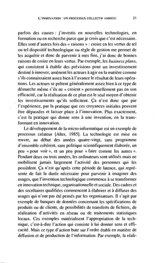 L'INNovATION : UN PROCESSUS COLLECTIF AMBIGU             21




parfois des causes: j'investis en nouvelles technologies, en
formation ou en recherche parce que je crois que c'est ndcessaire.
Elles sont d'autres fois des << raisons>> : croire en les vertus de tel
ou tel dispositif technologique ou règle de gestion me permet de
les acquérir et donc de parvenir a mes fins, j'ai donc de bonnes
raisons de croire en leurs vertus. Par exemple, les business plans,
qui consistent a établir des previsions pour un investissement
destine a innover, amènent les acteurs a agir en Ia matière comme
s'ils connaissaient assez bien a l'avance le résultat de leurs opéra-
tions. Les acteurs se prêtent généralement assez bien a ce type de
démarche même s'ils ne <<croient>> personnellement pas en son
efficacité, car Ia réalisation de ce plan est le seul moyen d'obtenir
les investissements qu'ils sollicitent. ça n'est donc que par
l'expérience, par Ia pratique que ces croyances initiales petivent
être ddpassées et laisser place a l'innovation. Plus exactement,
c'est Ia pratique qui donne sens a une invention, en Ia trans-
formant en innovation.
   Le développement de Ia micro-informatique est un exemple de
processus créateur [Alter, 1985]. La technologie est mise en
ceuvre, au debut des années quatre-vingt, sans programme
d'ensemble coherent, sans politique scientifiquement élaborée, un
peu <<pour voir >>, et un peu pour <<faire comme les autres >>.
Pendant deux ou trois années, les ordinateurs sont utilisés mais ne
mobilisent jamais largement l'activité des personnes qui les
possèdent. ca n'est qu'après cette période de latence, qui repré-
sente de fait Ia durée nécessaire pour parvenir a imaginer des
usages, que 1' invention technologique commence a se transformer
en innovation technique, organisationnelle et sociale. Des cadres et
des secrétaires qualifiées commencent a élaborer et a diffuser des
usages qui n'ont pas été pensds par les organisateurs. II s'agit par
exemple de banques de données concernant les specifications de
produits ou de clients, de possibilités de transferts de fichiers, de
réalisation d'activités en réseau ou de traitements statistiques
locaux. Ces exemples matérialisent l'appropriation de Ia tech-
nique, c'est-à-dire I'action qui consiste a Iui donner sens et effi-
cacité. Mais ce type d'action bute sur l'ordre établi en matière de
diffusion et de production de 1' information. Par exemple, Ia réali-
 