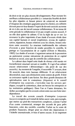 188              CREATEUR, INVENTEUR ET INNOVATEUR



du droit et de ses plus récents développements, Pour recruter les
meilleurs collaborateurs possible (i.e. sortant des facultés de droit
les plus réputées et faisant preuve de créativitd au moment
d'imaginer des strategies gagnantes pour les clients), ces cabinets
doivent pouvoir leurdonnerl'espoirde devenir associés au terme
de six a dix ans de travail conime collaborateurs. Si au terme de
cette période le collaborateur n'est pas coopte comme associé, ii
ou elle dolt quitter le cabinet. C'est la règ(e du up or out. La
ressource Ia plus importante d'une étude d'avocats reside dans
son capital humain et social (experience, niveau de sophisti-
cation, reputation, bonnes relations avec les clients, bonnes rela-
tions entre associés). La structure traditionnelle des cabinets
d'avocats a pour fonction de rendre possibles le contrôle, le
partage et l'accumulation de cc capital [Gilson et Mnookin,
1985]. Les etudes d'avocats s'organisent autour de Ia promotion
au partenariat comme mécanisme de protection de ce capital
humain et social, ainsi que de contrôle des collaborateurs.
   Le cabinet dans lequel cette étude de réseau a Cté menée est
formellement structure suivant ce modèle. II s'agit d'un cabinet
encore relativement                       (du point de vue des
associés). Au moment de l'enquete, il rassemble 71 avocats, dont
36 associés dans trois bureaux différents. II est relativernent
décentralisé, mais sans distinctions entre centres de profit. ii doit
sa croissance rapide a une fusion. Ses deux grands domaines de
spécialisation sont Ic contentieux (litigation) et Ic conseil
d'entreprise (ou corporate, c'est-à-dire tous les services juri-
diques, excepte Ic contentieux, dont ont besoin les entreprises et
les institutions publiques). Dans l'un et l'autre domaines, les
tâches accomplies par les avocats créent entre eux une forte inter-
dépendance.
      Le travail des avocats conseils d'entreprise (corporate
lawyers) comporte un éventail de tâches aussi vaste, par exemple,
que mettre sur pied des transactions complexes, comme l'achat
d'un centre commercial, arranger des accords de gros prêts
bancaires, créer des sociétés, contrôler I'achat ou Ia vente de
produits financiers, diriger pour un client des négociations a
l'échelle intemationale, et bien d'autres encore. II est impOrtant
 