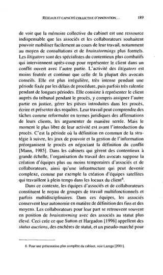 REsrAux ET CAPACITE COELECTEVE D'INNOVATION...               189




de voir que Ia mémoire collective du cabinet est une ressource
indispensable que les associés et les collaborateurs souhaitent
pouvoir mobiliser facilement au cours de leur travail, notamment
au moyen de consultations et de brainstormings plus formels.
Les litigators sont des spécialistes du contentieux plus combatifs
qui interviennent après-coup pour représenter le client dans un
conflit ouvert avec l'autre partie. L'activité des litigators est
moms feutrée et continue que celle de Ia plupart des avocats
conseils. Elle est plus irrégulière, très intense pendant une
période fixée par les délais de procedure, puis parfois très ralentie
pendant de longues périodes. Elle consiste a représenter le client
auprès du tribunal pendant le procès, y compris assigner l'autre
partie en justice, gérer les pièces introduites dans les procès,
écrire et presenter des requCtes. Leur travail peut comprendredes
tâches comme reformuler en termes juridiques des affirmations
de leurs clients, les argumenter de manière serrée. Mais le
moment le plus libre de lens activité est avant l'introduction du
proces. C'est Ia période øü Ia definition en commun de Ia stra-
tégie a suivre, les jeux de pouvoir et Ia gestion de I'information
préorganisent le procès en négociant Ia definition du conflit
[Mann, 1985]. Dans les cabinets qui gèrent des contentieux a
grande échelle, l'organisation du travail des avocats suppose Ia
creation d'equipes plus ou moms temporaires d'associés et de
collaborateurs, ainsi qu'une infrastructure qui peut devenir
complexe, comme par exemple la creation d'équipes satellites
qui travaillent a plein temps dans les locaux du client6.
   Dans ce contexte, les équipes d'associés et de collaborateurs
constituent le noyau de groupes de travail multifonctionnels et
parfois multidisciplinaires. Dans ces équipes, les associés
conservent leur autonomie en matière de definition des fins et des
moyens. Les collaborateurs pour leur part se retrouvent souvent
en position de brainstorming avec des associés au statut plus
élevd. Ceci crée ce que Sutton et Hargadon [1996] appellent des
status auctions, des enchères de statut, et un pseudo-marché pour


     6. Pour une presentation plus complete du cabinet, voir Lazega [2001].
 