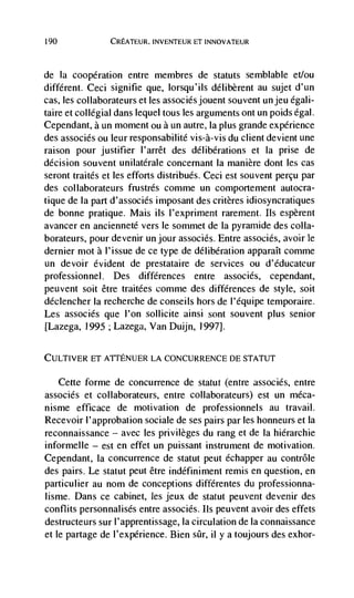 190             CREATEUR, INVENTEUR ET INNOVATEUR



de  Ia cooperation entre membres de statuts semblable et/ou
different. Ceci signifie que, lorsqu'ils délibèrent au sujet d'un
cas, les collaborateurs et les associésjouent souvent Un jeu égali-
taire et collegial dans lequel tous les arguments ont un poids égal.
Cependant, a un moment ou a un autre, Ia plus grande experience
des associés ou leur responsabilité vis-a-vis du client devient une
raison pour justifier l'arrêt des délibérations et Ia prise de
decision souvent unilatérale concernant Ia manière dont les cas
seront traités et les efforts distribués. Ceci est souvent percu par
des collaborateurs frustrés comme un comportement autocra-
tique de la part d'associés imposant des critères idiosyncratiques
de bonne pratique. Mais us l'expriment rarement. us espèrent
avancer en ancienneté vers le sommet de Ia pyraniide des colla-
borateurs, pour devenir un jour associCs. Entre assoclés, avoir le
dernier mot a l'issue de ce type de délibération apparalt comme
un devoir evident de prestataire de services ou d'éducateur
professionnel. Des differences entre associés, cependant,
peuvent soit être traitées comme des differences de style, soit
déclencher Ia recherche de conseils hors de I'équipe temporaire.
Les associés que l'on sollicite ainsi sont souvent plus senior
[Lazega, 1995 ; Lazega, Van Duijn, 1997].

CULTIVER ET A'ITENIJER LA CONCURRENCE DE STATUT

   Cette forme de concurrence de statut (entre associés, entre
associés et collaborateurs, entre collaborateurs) est un méca-
nisme efficace de motivation de professionnels au travail.
Recevoir l'approbation sociale de ses pairs par les honneurs et Ia
reconnaissance — avec les privileges du rang et de Ia hierarchic
informelle — est en effet un puissant instrument de motivation.
Cependant, Ia concurrence de statut peut échapper au contrôle
des pairs. Le statut peut être indéfiniment remis en question, en
particulier au nom de conceptions différentes du professionna-
lisme. Dans ce cabinet, les jeux de statut peuvent devenir des
conflits personnalisés entre associés. its peuvent avoir des effets
destructeurs sur l'apprenhissage, Ia circulation de Ia connaissance
et le partage de l'expérience. Bien       ii y a toujours des exhor-
 