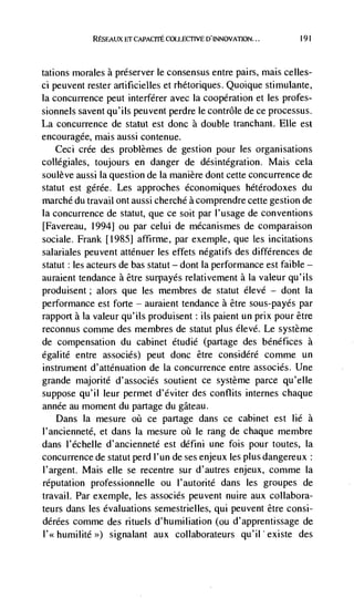 RESEAUX Er         COLLECFIVE D'INNOVATION...       191




tations morales a preserver le consensus entre pairs, rnais celles-
ci peuvent rester artificielles et rhétoriques. Quoique stimulante,
Ia concurrence peut interferer avec Ia cooperation et les profes-
sionnels savent qu'ils peuvent perdre le contrôle de ce processus.
La concurrence de statut est donc a double tranchant. Elle est
encouragée, niais aussi contenue.
   Ceci crée des problèmes de gestion pour les organisations
collégiales, toujours en danger de désintegration. Mais cela
soulève aussi Ia question de Ia man ière dont cette concurrence de
statut est gérée. Les approches économiques hétérodoxes du
marché du travail ont aussi cherchd a comprendre cette gestion de
Ia concurrence de statut, que ce soit par I'usage de conventions
[Favereau, 1994j ou par celui de mécanismes de comparaison
sociale. Frank [19851 affirme, par exemple, que les incitations
salariales peuvent atténuer les effets negatifs des differences de
statut: les acteurs de bas statut — dont Ia performance est faible —
auraient tendance a être surpayds relativement a Ia valeur qu'ils
produisent; alors que les membres de statut élevé            dont Ia
performance est forte — auralent tendance a être sous-payés par
rapport a Ia valeur qu'ils produisent: its paient un prix pour être
reconnus comme des mernbres de statut plus élevé. Le système
de compensation du cabinet étudié (partage des béndfices a
égalité entre associds) peut donc être considéré comme un
instrument d'atténuation de Ia concurrence entre associds. Une
grande majorité d'associés soutient ce système parce qu'elIe
suppose qu'il leur permet d'éviter des conflits internes chaque
année au moment du partage du gateau.
   Dans Ia mesure oii ce partage dans ce cabinet est lie a
I'ancienneté, et dans Ia mesure oü le rang de chaque membre
dans l'échelle d'ancienneté est défini une fois pour toutes, Ia
concurrence de statut perd I'un de ses enjeux les plus dangereux:
I'argent. Mais elle se recentre sur d'autres enjeux, comme Ia
reputation professionnelle ou I'autorité dans les groupes de
travail. Par exemple, les associés peuvent nuire aux collabora-
teurs dans les evaluations semestrielles, qui peuvent être consi-
dérées comme des rituels d'humiliation (ou d'apprentissage de
l'<< humilité >>) signalant   aux collaborateurs qu'iI existe des
 