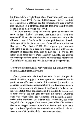 192               CREATEUR, INVENTEUR ET INNOVATEUR



lirnites aux défis acceptables au statut d'associe dans le processus
de travail [Bosk, 1979 ; Nelson, 1988 ; Lazega, 1993]. Les effets
de ces rituels sont atténués par les comparaisons avec d'autres
associés, mais us affirment de manière détournée les differences
de statut entre membres [Bosk, 19791.
      Les organisations collégiales doivent gérer les enchères de
statut et leur double tranchant, destructeur aussi bien que
constructif. Elles cultivent donc Ia concurrence de statut, mais
elles doivent aussi l'atténuer. On constate parfois que ces jeux de
statut sont atténués par les relations     aiiuitié>> entre membres
[Lazega et Van Duijn, 1997]. Ceci suggère que l'on doit
s'attendre a ce que le mécanisme social qui nous intéresse id
structure le processus délibératif et aide dans Ia gestion des
relations de concurrence. Dans Ia section suivante, une analyse
des interdépendances entre relations entre membres montre que
l'organisation apporte une solution structurale a ce problème.

TR0P DE CHEFS EN CUISINE ? HYPOTHESES SUR UN MECANISME
D'ATI'ENUATION EN DEUX TEMPS

      Cette presentation du fonctionnernent de ces equipes de
travail flexibles suggère qu'une approche structurale de Ia
participation a l'action collective doit examiner les transferts et
échanges de ressources indispensables a leur fonctionnement, y
compris les ressources nécessaires a l'atténuation de Ia concur-
rence de statut. Nous considCrons ici trois sortes de ressources
Ia bonne volonté des collegues, le conseil et l'<< amitié >>. Comme
dans toute organisation, ces ressources sont inégalement distri-
buées entre membres. On affirme aussi, cependant, que cette
inégal ité s' accompagne d' une forme particulière d' interdépen-
dances entre types de ressources. On en déduit ainsi l'hypothese
que cette interdépendance est structurée de manière a créer un
mécanisme d'atténuation de la concurrence de statut.
 
