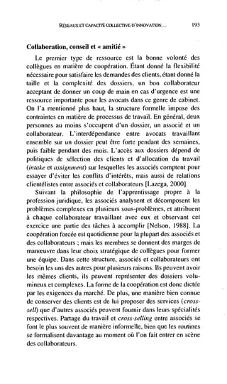 RESEAUX El' CAPACrrE COLLECTIVE D'                     193




Collaboration, consell et <<amitié>>
   Le premier type de ressource est la bonne volonté des
collegues en matière de cooperation. Etant donné Ia flexibilité
nécessaire pour satisfaire les demandes des clients, étant donné Ia
taille et Ia complexité des dossiers, un bon collaborateur
acceptant de donner un coup de main en cas d'urgence est une
ressource importante pour les avocats dans ce genre de cabinet.
On l'a mentionné plus haut, Ia structure formelle impose des
contraintes en matière de processus de travail. En général, deux
personnes au moms s'occupent d'un dossier, un associé et un
collaborateur.   L' interdépendance entre        avocats   travail lant
ensemble sur un dossier peut être forte pendant des semaines,
puis faible pendant des mois. L'accès aux dossiers depend de
politiques de selection des clients et d'allocation du travail
(intake Ct assignment) sur lesquelles les associés comptent pour
essayer d'éviter les conflits d'intérêts, mais aussi de relations
clientélistes entre associés et collaborateurs [Lazega, 2000].
    Suivant la philosophie de l'apprentissage propre a Ia
profession juridique, les associés analysent et décomposent les
problèmes complexes en plusieurs sous-problèmes, et attribuent
a chaque  collaborateur travaillant avec eux et observant cet
exercice une partie des tâches a accomplir [Nelson, 1988]. La
cooperation forcée est quotidienne pour Ia plupart des associés et
des collaborateurs ; mais les membres se donnent des marges de
manceuvre dans leur choix stratégique de collegues pour former
une équipe. Dans cette structure, associés et collaborateurs ont
besoin les uns des autres pour plusieurs raisons. us peuvent avoir
les mêmes clients, ils peuvent reprdsenter des dossiers volu-
mineux et complexes. La forme de Ia cooperation est done dictée
par les exigences du marché. De plus, une manière bien connue
de conserver des clients est de lui proposer des services (cross-
sell) que d'autres associés peuvent fournir dans leurs spécialités
respectives. Partage du travail et cross-selling entre associés se
font le plus souvent de manière informelle, bien que les routines
se formalisent davantage au moment        l'on fait entrer en scene
des collaborateurs.
 