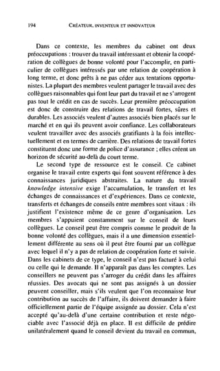 194             CREATEUR, INVENTEUR ET INNOVATEUR



    Dans ce contexte, les membres du cabinet ont deux
preoccupations : trouver du travail intéressant et obtenir Ia coopé-
ration de collègues de bonne volonté pour l'accomplir, en parti-
culier de collegues intéressés par une relation de cooperation a
long ternie, et donc prêts a ne pas ceder aux tentations opportu-
nistes. La plupart des membres veulent partager le travail avec des
collegues raisonnables qui font leur part du travail et ne s'arrogent
pas tout le credit en cas de succès. Leur premiere preoccupation
est donc de construire des relations de travail fortes, sQres et
durables. Les associés veulent d'autres associés bien places sur le
marché et en qui ils peuvent avoir confiance. Les collaborateurs
veulent travailler avec des associés gratifiants a Ia fois intellec-
tuellement et en termes de carrière. Des relations de travail fortes
constituent donc une fornie de police d'assurance ; elles créent un
horizon de sécurité au-delà du court terme.
      Le second type de ressource est le conseil. Ce cabinet
organise le travail entre experts qui font souvent référence a des
connaissances juridiques abstraites. La nature du travail
knowledge intensive exige l'accumulation, le transfert et les
échanges de connaissances et d'expériences. Dans ce contexte,
transferts et echanges de conseils entre membres sont vitaux : its
justifient l'existence méme de ce genre d'organisation. Les
membres s'appuient constamment sur Ic conseil de leurs
collegues. Le conseil peut être compris comme le produit de Ia
bonne volonté des collegues, mais il a une dimension essentiel-
lement différente au sens oC il peut être fourni par un collègue
avec lequel il n'y a pas de relation de cooperation forte et suivie.
Dans les cabinets de ce type, le conseil n'est pas facturé a celui
ou celle quite demande. II n'apparaIt pas dans les comptes. Les
conseillers ne peuvent pas s'arroger du credit dans les affaires
rCussies. Des avocats qui ne sont pas assignés a un dossier
peuvent conseiller, mais s'ils veulent que l'on reconnaisse leur
contribution au succès de l'affaire, us doivent demander a faire
officieliement partie de J'equipe assignee au dossier. CeJa n'est
accepté qu'au-delà d'une certaine contribution et reste négo-
ciable avec I'associé déjà en place. II est difficite de predire
unilatéralement quand le conseil devient du travail en commun,
 
