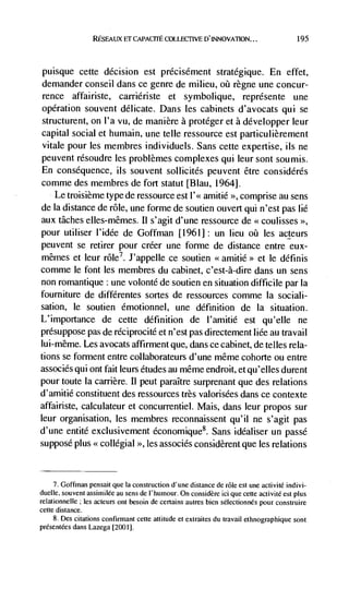 RESEAUX Er CAPACITE COLLECTIVE D'INNOVAllON...                          195




puisque      cette decision est précisément stratégique. En effet,
demander conseil dans ce genre de milieu, oü règne une concur-
rence affairiste, carriériste et symbolique, représente une
operation souvent delicate. Dans les cabinets d'avocats qui se
structurent, on l'a vu, de man ière a protéger et a développer leur
capital social et humain, une telle ressource est particulièrement
vitale pour les membres individuels. Sans cette expertise, us ne
peu vent résoudre les problèmes complexes qui leur sont soumis.
En consequence, us souvent sollicités peuvent être considérés
comme des membres de fort statut [BIau, 1964].
   Le troisième type de ressource est 1'<< amitié >>, comprise au sens
de Ia distance de role, une forme de soutien ouvert qul n'est pas lie
aux tAches elles-mêmes. II s'agit d'une ressource de <<coulisses >>,
pour utiliser l'idée de Goffman [1961] : un lieu           les acteurs
peuvent se retirer pour créer une forme de distance entre eux-
mêmes et leur role7. J'appelle ce soutien <<amitié>> et le définis
comme le font les membres du cabinet, c'est-à-dire dans un sens
non romantique : une volonté de soutien en situation difficile par Ia
foumiture de différentes sortes de ressources comme Ia sociali-
sation, le soutien émotionnel, une definition de Ia situation.
L'importance de cette definition de l'amitié est qu'elIe ne
presuppose pas de réciprocité et n'est pas directement Iiée au travail
Iui-même. Les avocats affirment que, dans ce cabinet, de telles rela-
tions se forment entre collaborateurs d'une même cohorte ou entre
associés qui ont fait leurs etudes au même endroit, et qu'elles durent
pour toute Ia carrière. II peut paraItre surprenant que des relations
d'amitié constituent des ressources très valorisées dans ce contexte
affairiste, calculateur et concurrentiel. Mais, dans leur propos sur
leur organisation, les membres reconnaissent qu'il ne s'agit pas
d'une entité exciusivement économique8. Sans idéaliser un passé
suppose plus << collegial         >>,   les   associés considèrent que les relations



     7. Goftiiian pensait que Ia construction d'une distance de role est une activité indivi-
duelle, souvent assimilée au sens de l'humour. On considère id que cette activité est plus
relationnelle; les acteurs ont besoin de certains autres bien sélectionnés pour construire
cette distance.
     8. Des citations confirmant cette attitude et extraites du travail ethnographique sont
présentées dans Lazega [2001].
 