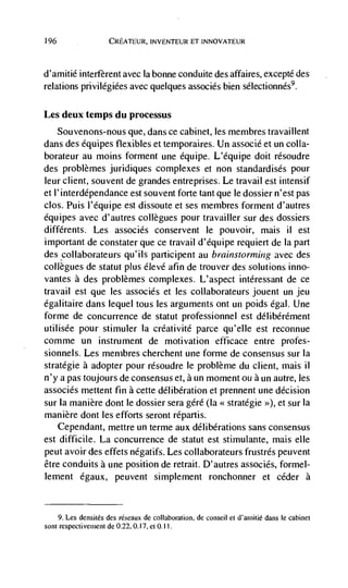 196                  CREATEUR, INVENTEUR ET INNOVATEUR



d'amitié interfèrent avec Ia bonne conduite des affaires, excepté des
relations privilégiées avec quelques associés bien sélectionnés9.

Les deux temps du processus
   Souvenons-nous que, dans ce cabinet, les membres travaillent
dans des équipes flexibles et temporaires. Un assoclé et un cotta-
borateur au moms forment une dquipe. L'équipe doit résoudre
des problèmes juridiques complexes et non standardisés pour
leur client, souvent de grandes entreprises. Le travail est intensif
et l'interdépendance est souvent forte tant que le dossier n'est pas
cbs. Puis l'équipe est dissoute et ses membres forment d'autres
équipes avec d'autres collegues pour travailler sur des dossiers
diffdrents. Les assoclés conservent le pouvoir, mais II est
important de constater que ce travail d'équipe requiert de Ia part
des collaborateurs qu'ils participent au brainstorming avec des
collegues de statut plus dlevé afin de trouver des solutions inno-
vantes a des problèmes complexes. L'aspect intéressant de ce
travail est que les associés et les collaborateurs jouent un jeu
égalitaire dans lequel tous les arguments ont un poids dgal. Une
forme de concurrence de statut professionnel est délibérément
utilisée pour stimuler Ia créativité parce qu'elle est reconnue
comme un instrument de motivation efficace entre profes-
sionnels. Les membres cherchent une forme de consensus sur Ia
stratégie a adopter pour résoudre le problème du client, mais ii
n'y a pas toujours de consensus et, a un moment ou a wi autre, les
associés mettent fin a cette délibération et prennent one decision
sur Ia manière dont le dossier sera géré (Ia << strategic >>), et sur Ia
manière dont les efforts seront répartis.
    Cependant, rnettre un terme aux délibérations sans consensus
est difficile. La concurrence de statut est stimulante, mais elle
peut avoir des effets négatifs. Les collaborateurs frustrés peuvent
être conduits a une position de retrait. D'autres associés, formel-
lement égaux, peuvent simplement ronchonner et ceder a


    9. Les densités des rëseaux de collaboration, de conseil et d'aiuitié dans le cabinet
sont respectivement de 0.22,0.17, et 0.11
 