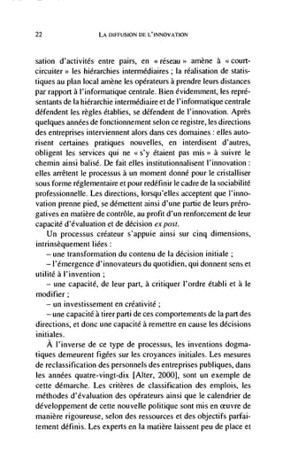 22                   LA DIFFUSION DE L'INNOVATION



sation   d'activités entre pairs, en              amène a <court-
            les hierarchies intermédiaires; Ia réalisation de statis-
tiques au plan local amène les opérateurs a prendre leurs distances
par rapport a l'informatique centrale. Bien évidemment, les repré-
sentants de Ia hidrarchie intermédiaire et de l'informatique centrale
défendent les regles établies, se dCfendent de l'innovation. Après
quelques années de fonctionnement selon ce registre, les directions
des entreprises interviennent alors dans ces domaines elles auto-
risent certaines pratiques nouvelles, en interdisent d'autres,
obligent les services qui ne         étaient pas mis>> a suivre le
chemin ainsi balisd. De fait cues institutionnalisent I'innovation:
elles arrêtent le processus a un moment donné pour le cristalliser
sous forme reglementaire et pour redéfTinir le cadre de Ia sociabilité
professionnelle. Les directions, lorsqu'elles acceptent que I'inno-
vation prenne pied, Se démeuent ainsi d'une partie de leurs prCro-
gatives en matière de contrôle, au profit d'un renforcement de leur
capacité d'évaluation et de decision expost.
    Un processus créateur s'appuie ainsi sur cinq dimensions,
intrinsèquement liées:
    — une transformation du contenu de la decision initiale;

      I'emergence d'innovateurs du quotidien, qui donnent sens et
utilité a l'invention;
    — une capacite, de leur part, a critiquer I'ordre établi et a Ic

modifier;
    — un investissement en créativité;

    — une capacité a tirer parti de ces comportements de Ia part des

directions, et donc une capacité a remettre en cause les decisions
initiales.
   A l'inverse de ce type de processus, les inventions dogma-
tiques demeurent figées sur les croyances initiales. Les mesures
de reclassification des personnels des entreprises publiques, dans
les années quatre-vingt-dix [Alter, 2000], sont un exemple de
cette démarche. Les critères de classification des emplois, les
méthodes d'dvaluation des operateurs ainsi que le calendrier de
développement de cette nouvelle politique sont mis en euvre de
manière rigoureuse, selon des ressources et des objectifs parfai-
tement définis. Les experts en Ia matière laissent peu de place et
 